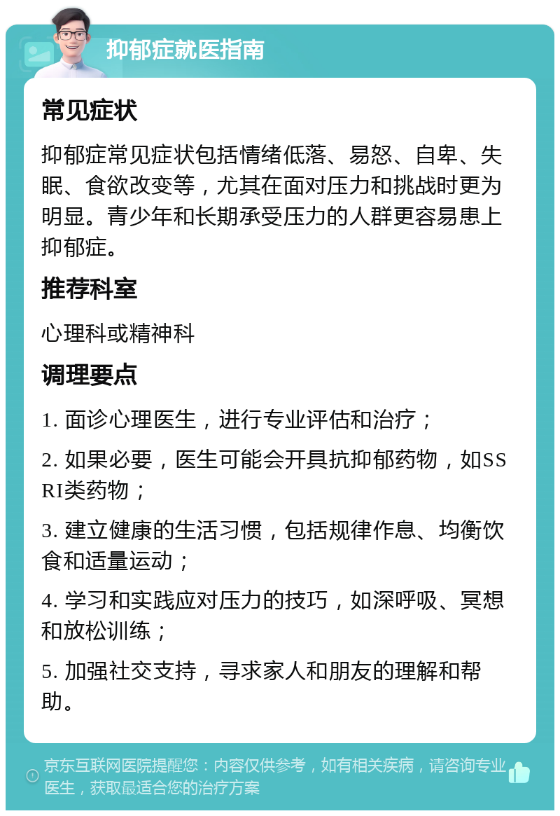 抑郁症就医指南 常见症状 抑郁症常见症状包括情绪低落、易怒、自卑、失眠、食欲改变等，尤其在面对压力和挑战时更为明显。青少年和长期承受压力的人群更容易患上抑郁症。 推荐科室 心理科或精神科 调理要点 1. 面诊心理医生，进行专业评估和治疗； 2. 如果必要，医生可能会开具抗抑郁药物，如SSRI类药物； 3. 建立健康的生活习惯，包括规律作息、均衡饮食和适量运动； 4. 学习和实践应对压力的技巧，如深呼吸、冥想和放松训练； 5. 加强社交支持，寻求家人和朋友的理解和帮助。