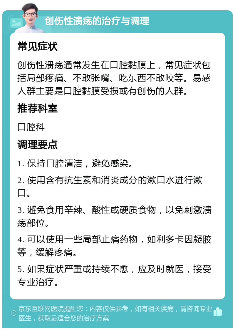 创伤性溃疡的治疗与调理 常见症状 创伤性溃疡通常发生在口腔黏膜上，常见症状包括局部疼痛、不敢张嘴、吃东西不敢咬等。易感人群主要是口腔黏膜受损或有创伤的人群。 推荐科室 口腔科 调理要点 1. 保持口腔清洁，避免感染。 2. 使用含有抗生素和消炎成分的漱口水进行漱口。 3. 避免食用辛辣、酸性或硬质食物，以免刺激溃疡部位。 4. 可以使用一些局部止痛药物，如利多卡因凝胶等，缓解疼痛。 5. 如果症状严重或持续不愈，应及时就医，接受专业治疗。