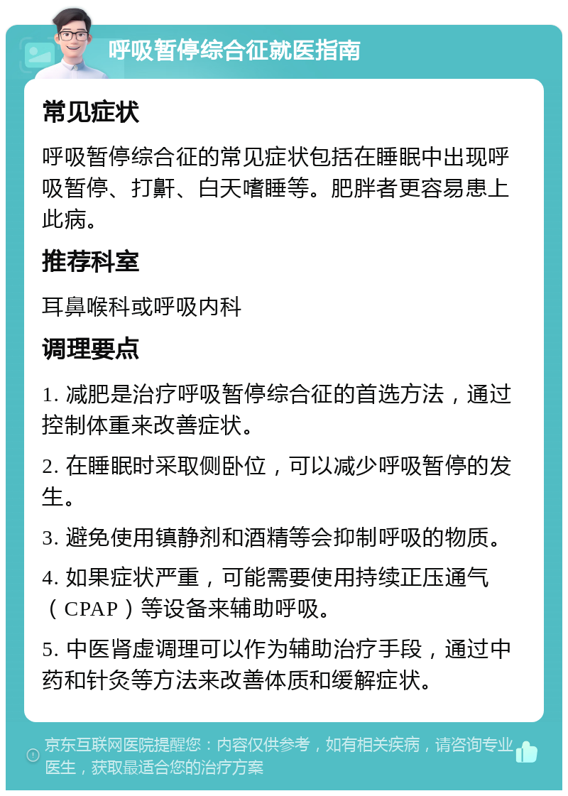 呼吸暂停综合征就医指南 常见症状 呼吸暂停综合征的常见症状包括在睡眠中出现呼吸暂停、打鼾、白天嗜睡等。肥胖者更容易患上此病。 推荐科室 耳鼻喉科或呼吸内科 调理要点 1. 减肥是治疗呼吸暂停综合征的首选方法，通过控制体重来改善症状。 2. 在睡眠时采取侧卧位，可以减少呼吸暂停的发生。 3. 避免使用镇静剂和酒精等会抑制呼吸的物质。 4. 如果症状严重，可能需要使用持续正压通气（CPAP）等设备来辅助呼吸。 5. 中医肾虚调理可以作为辅助治疗手段，通过中药和针灸等方法来改善体质和缓解症状。