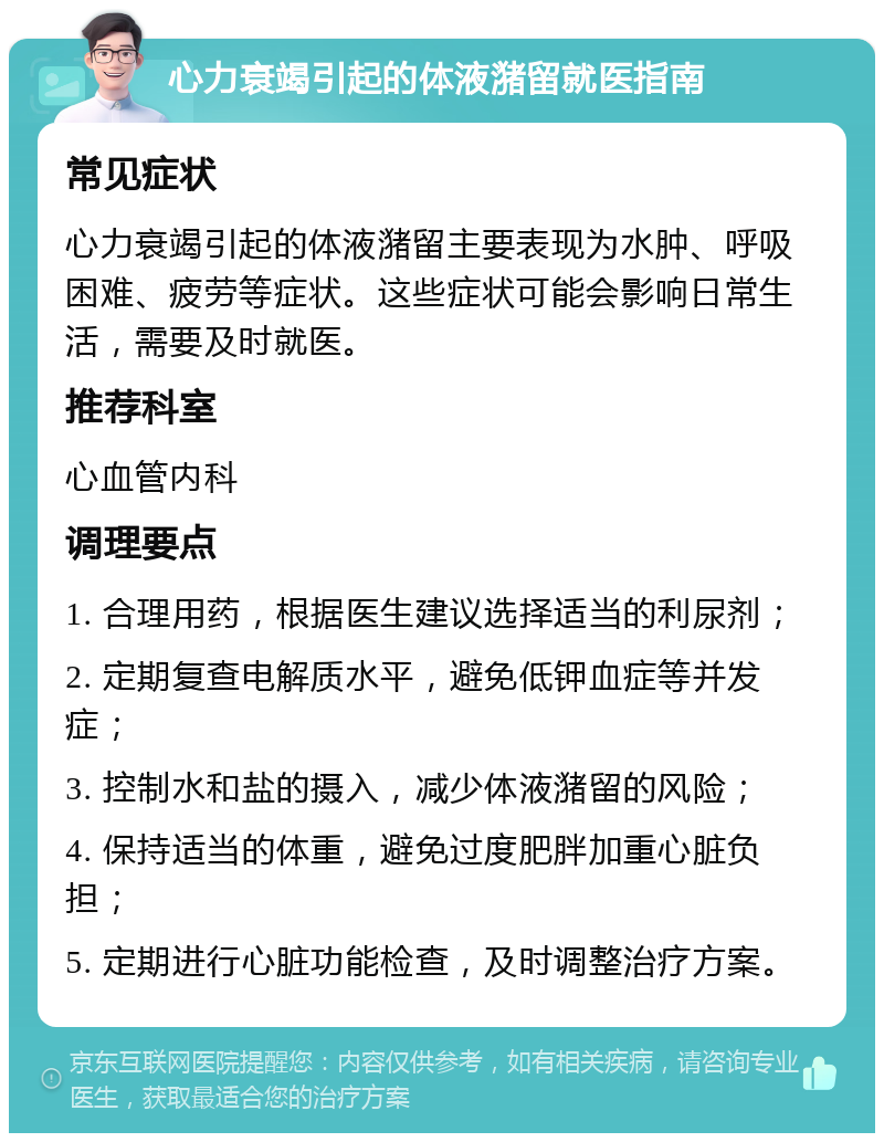 心力衰竭引起的体液潴留就医指南 常见症状 心力衰竭引起的体液潴留主要表现为水肿、呼吸困难、疲劳等症状。这些症状可能会影响日常生活，需要及时就医。 推荐科室 心血管内科 调理要点 1. 合理用药，根据医生建议选择适当的利尿剂； 2. 定期复查电解质水平，避免低钾血症等并发症； 3. 控制水和盐的摄入，减少体液潴留的风险； 4. 保持适当的体重，避免过度肥胖加重心脏负担； 5. 定期进行心脏功能检查，及时调整治疗方案。