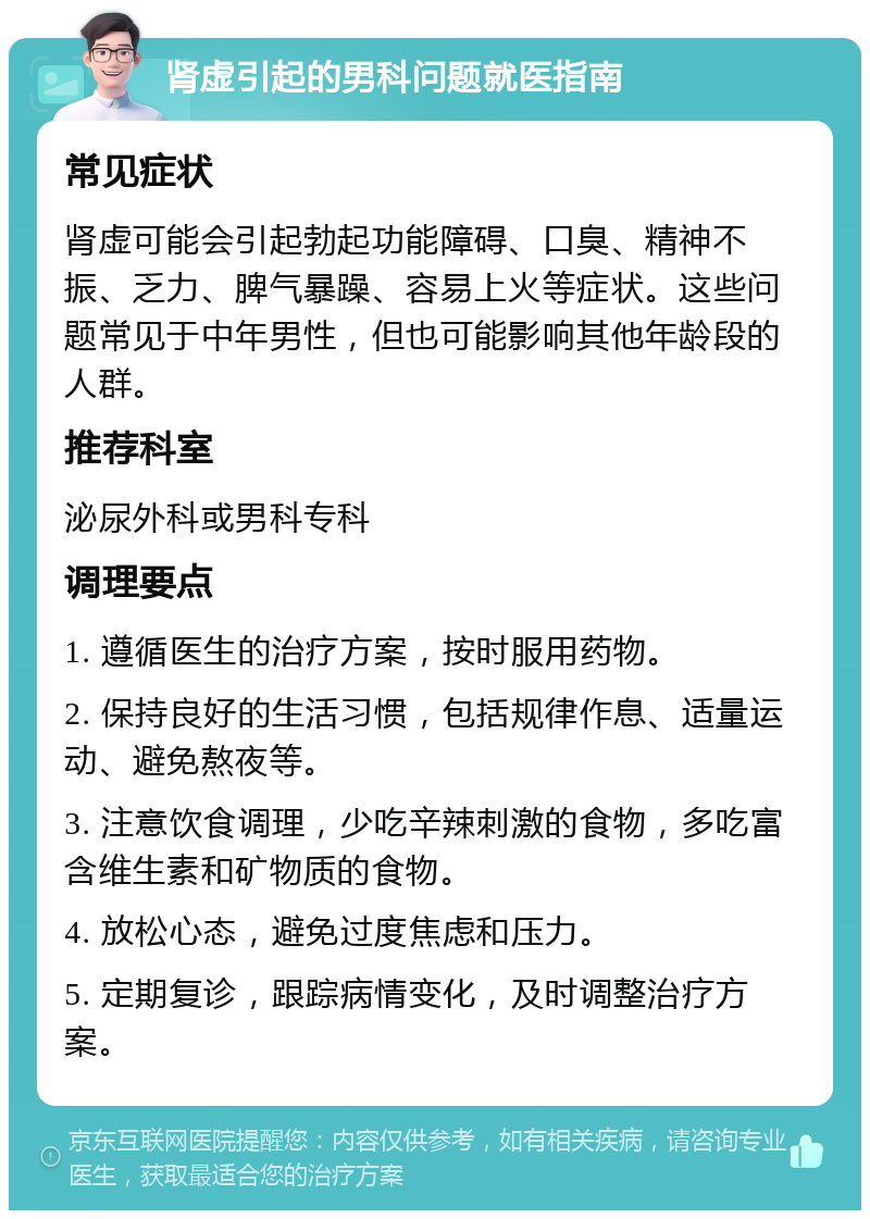 肾虚引起的男科问题就医指南 常见症状 肾虚可能会引起勃起功能障碍、口臭、精神不振、乏力、脾气暴躁、容易上火等症状。这些问题常见于中年男性，但也可能影响其他年龄段的人群。 推荐科室 泌尿外科或男科专科 调理要点 1. 遵循医生的治疗方案，按时服用药物。 2. 保持良好的生活习惯，包括规律作息、适量运动、避免熬夜等。 3. 注意饮食调理，少吃辛辣刺激的食物，多吃富含维生素和矿物质的食物。 4. 放松心态，避免过度焦虑和压力。 5. 定期复诊，跟踪病情变化，及时调整治疗方案。