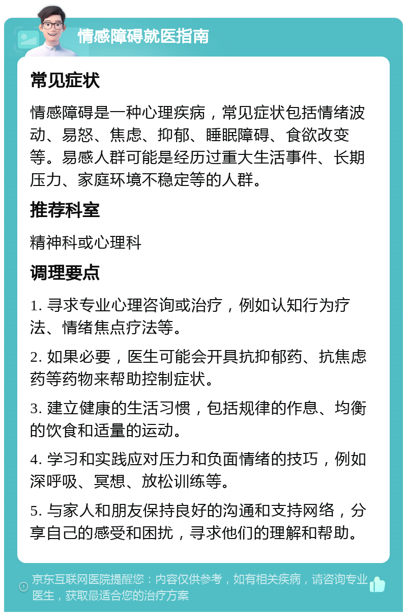 情感障碍就医指南 常见症状 情感障碍是一种心理疾病，常见症状包括情绪波动、易怒、焦虑、抑郁、睡眠障碍、食欲改变等。易感人群可能是经历过重大生活事件、长期压力、家庭环境不稳定等的人群。 推荐科室 精神科或心理科 调理要点 1. 寻求专业心理咨询或治疗，例如认知行为疗法、情绪焦点疗法等。 2. 如果必要，医生可能会开具抗抑郁药、抗焦虑药等药物来帮助控制症状。 3. 建立健康的生活习惯，包括规律的作息、均衡的饮食和适量的运动。 4. 学习和实践应对压力和负面情绪的技巧，例如深呼吸、冥想、放松训练等。 5. 与家人和朋友保持良好的沟通和支持网络，分享自己的感受和困扰，寻求他们的理解和帮助。