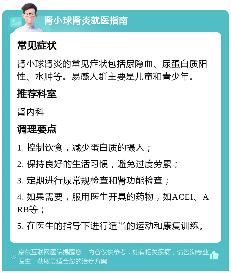 肾小球肾炎就医指南 常见症状 肾小球肾炎的常见症状包括尿隐血、尿蛋白质阳性、水肿等。易感人群主要是儿童和青少年。 推荐科室 肾内科 调理要点 1. 控制饮食，减少蛋白质的摄入； 2. 保持良好的生活习惯，避免过度劳累； 3. 定期进行尿常规检查和肾功能检查； 4. 如果需要，服用医生开具的药物，如ACEI、ARB等； 5. 在医生的指导下进行适当的运动和康复训练。