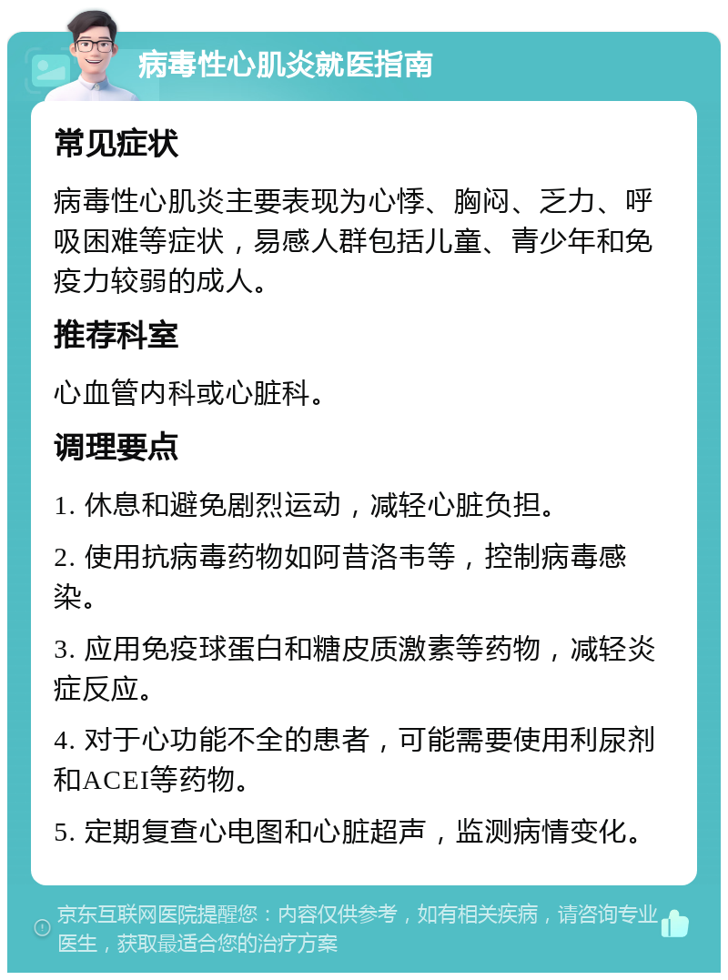 病毒性心肌炎就医指南 常见症状 病毒性心肌炎主要表现为心悸、胸闷、乏力、呼吸困难等症状，易感人群包括儿童、青少年和免疫力较弱的成人。 推荐科室 心血管内科或心脏科。 调理要点 1. 休息和避免剧烈运动，减轻心脏负担。 2. 使用抗病毒药物如阿昔洛韦等，控制病毒感染。 3. 应用免疫球蛋白和糖皮质激素等药物，减轻炎症反应。 4. 对于心功能不全的患者，可能需要使用利尿剂和ACEI等药物。 5. 定期复查心电图和心脏超声，监测病情变化。