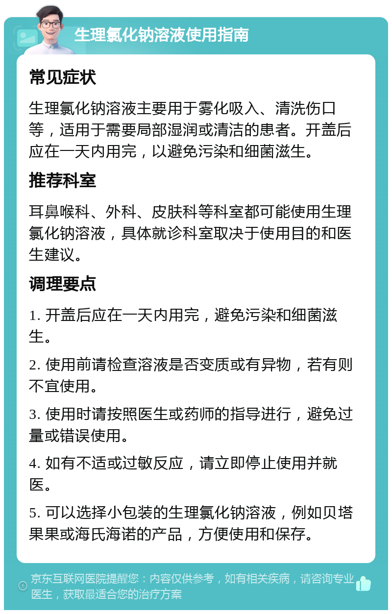 生理氯化钠溶液使用指南 常见症状 生理氯化钠溶液主要用于雾化吸入、清洗伤口等，适用于需要局部湿润或清洁的患者。开盖后应在一天内用完，以避免污染和细菌滋生。 推荐科室 耳鼻喉科、外科、皮肤科等科室都可能使用生理氯化钠溶液，具体就诊科室取决于使用目的和医生建议。 调理要点 1. 开盖后应在一天内用完，避免污染和细菌滋生。 2. 使用前请检查溶液是否变质或有异物，若有则不宜使用。 3. 使用时请按照医生或药师的指导进行，避免过量或错误使用。 4. 如有不适或过敏反应，请立即停止使用并就医。 5. 可以选择小包装的生理氯化钠溶液，例如贝塔果果或海氏海诺的产品，方便使用和保存。