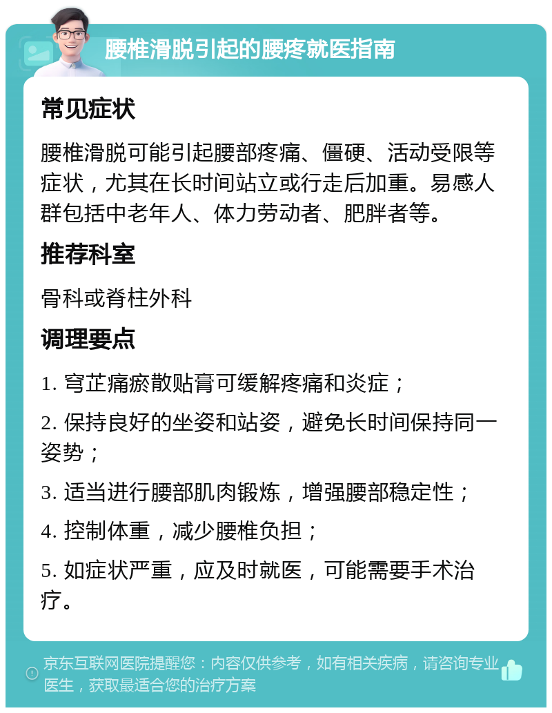 腰椎滑脱引起的腰疼就医指南 常见症状 腰椎滑脱可能引起腰部疼痛、僵硬、活动受限等症状，尤其在长时间站立或行走后加重。易感人群包括中老年人、体力劳动者、肥胖者等。 推荐科室 骨科或脊柱外科 调理要点 1. 穹芷痛瘀散贴膏可缓解疼痛和炎症； 2. 保持良好的坐姿和站姿，避免长时间保持同一姿势； 3. 适当进行腰部肌肉锻炼，增强腰部稳定性； 4. 控制体重，减少腰椎负担； 5. 如症状严重，应及时就医，可能需要手术治疗。