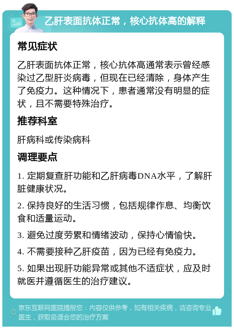 乙肝表面抗体正常，核心抗体高的解释 常见症状 乙肝表面抗体正常，核心抗体高通常表示曾经感染过乙型肝炎病毒，但现在已经清除，身体产生了免疫力。这种情况下，患者通常没有明显的症状，且不需要特殊治疗。 推荐科室 肝病科或传染病科 调理要点 1. 定期复查肝功能和乙肝病毒DNA水平，了解肝脏健康状况。 2. 保持良好的生活习惯，包括规律作息、均衡饮食和适量运动。 3. 避免过度劳累和情绪波动，保持心情愉快。 4. 不需要接种乙肝疫苗，因为已经有免疫力。 5. 如果出现肝功能异常或其他不适症状，应及时就医并遵循医生的治疗建议。