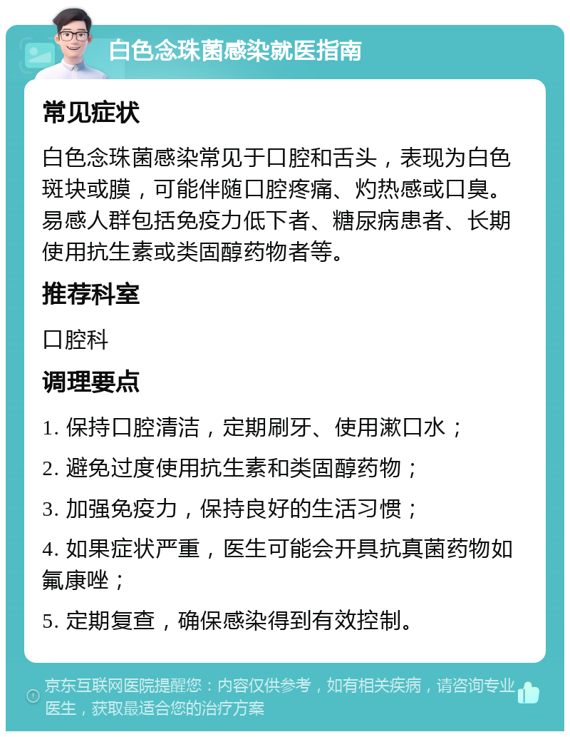 白色念珠菌感染就医指南 常见症状 白色念珠菌感染常见于口腔和舌头，表现为白色斑块或膜，可能伴随口腔疼痛、灼热感或口臭。易感人群包括免疫力低下者、糖尿病患者、长期使用抗生素或类固醇药物者等。 推荐科室 口腔科 调理要点 1. 保持口腔清洁，定期刷牙、使用漱口水； 2. 避免过度使用抗生素和类固醇药物； 3. 加强免疫力，保持良好的生活习惯； 4. 如果症状严重，医生可能会开具抗真菌药物如氟康唑； 5. 定期复查，确保感染得到有效控制。