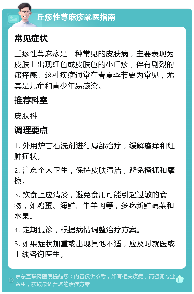 丘疹性荨麻疹就医指南 常见症状 丘疹性荨麻疹是一种常见的皮肤病，主要表现为皮肤上出现红色或皮肤色的小丘疹，伴有剧烈的瘙痒感。这种疾病通常在春夏季节更为常见，尤其是儿童和青少年易感染。 推荐科室 皮肤科 调理要点 1. 外用炉甘石洗剂进行局部治疗，缓解瘙痒和红肿症状。 2. 注意个人卫生，保持皮肤清洁，避免搔抓和摩擦。 3. 饮食上应清淡，避免食用可能引起过敏的食物，如鸡蛋、海鲜、牛羊肉等，多吃新鲜蔬菜和水果。 4. 定期复诊，根据病情调整治疗方案。 5. 如果症状加重或出现其他不适，应及时就医或上线咨询医生。