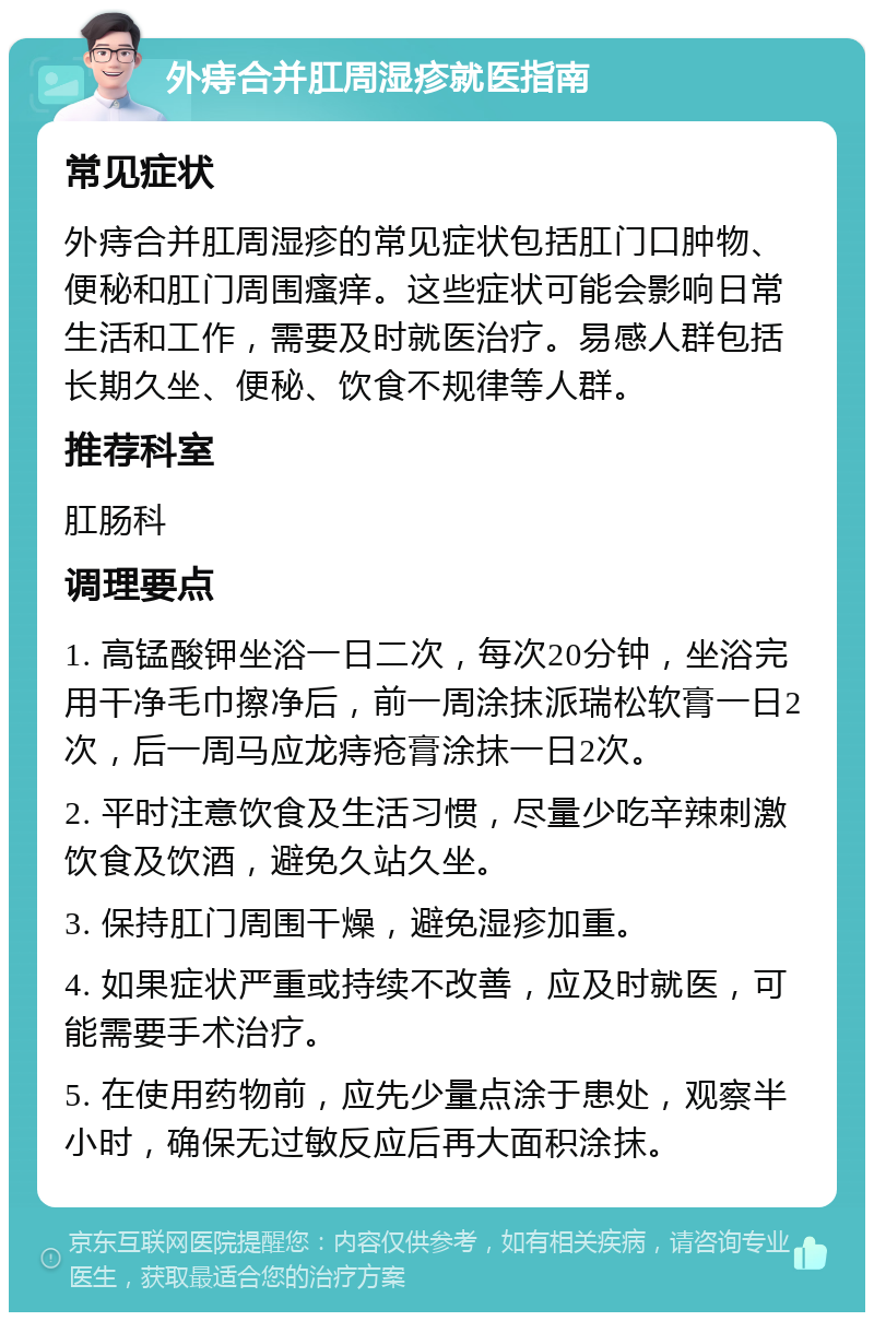 外痔合并肛周湿疹就医指南 常见症状 外痔合并肛周湿疹的常见症状包括肛门口肿物、便秘和肛门周围瘙痒。这些症状可能会影响日常生活和工作，需要及时就医治疗。易感人群包括长期久坐、便秘、饮食不规律等人群。 推荐科室 肛肠科 调理要点 1. 高锰酸钾坐浴一日二次，每次20分钟，坐浴完用干净毛巾擦净后，前一周涂抹派瑞松软膏一日2次，后一周马应龙痔疮膏涂抹一日2次。 2. 平时注意饮食及生活习惯，尽量少吃辛辣刺激饮食及饮酒，避免久站久坐。 3. 保持肛门周围干燥，避免湿疹加重。 4. 如果症状严重或持续不改善，应及时就医，可能需要手术治疗。 5. 在使用药物前，应先少量点涂于患处，观察半小时，确保无过敏反应后再大面积涂抹。