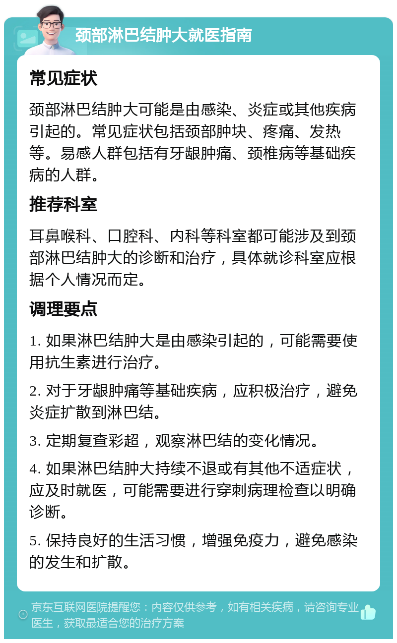 颈部淋巴结肿大就医指南 常见症状 颈部淋巴结肿大可能是由感染、炎症或其他疾病引起的。常见症状包括颈部肿块、疼痛、发热等。易感人群包括有牙龈肿痛、颈椎病等基础疾病的人群。 推荐科室 耳鼻喉科、口腔科、内科等科室都可能涉及到颈部淋巴结肿大的诊断和治疗，具体就诊科室应根据个人情况而定。 调理要点 1. 如果淋巴结肿大是由感染引起的，可能需要使用抗生素进行治疗。 2. 对于牙龈肿痛等基础疾病，应积极治疗，避免炎症扩散到淋巴结。 3. 定期复查彩超，观察淋巴结的变化情况。 4. 如果淋巴结肿大持续不退或有其他不适症状，应及时就医，可能需要进行穿刺病理检查以明确诊断。 5. 保持良好的生活习惯，增强免疫力，避免感染的发生和扩散。