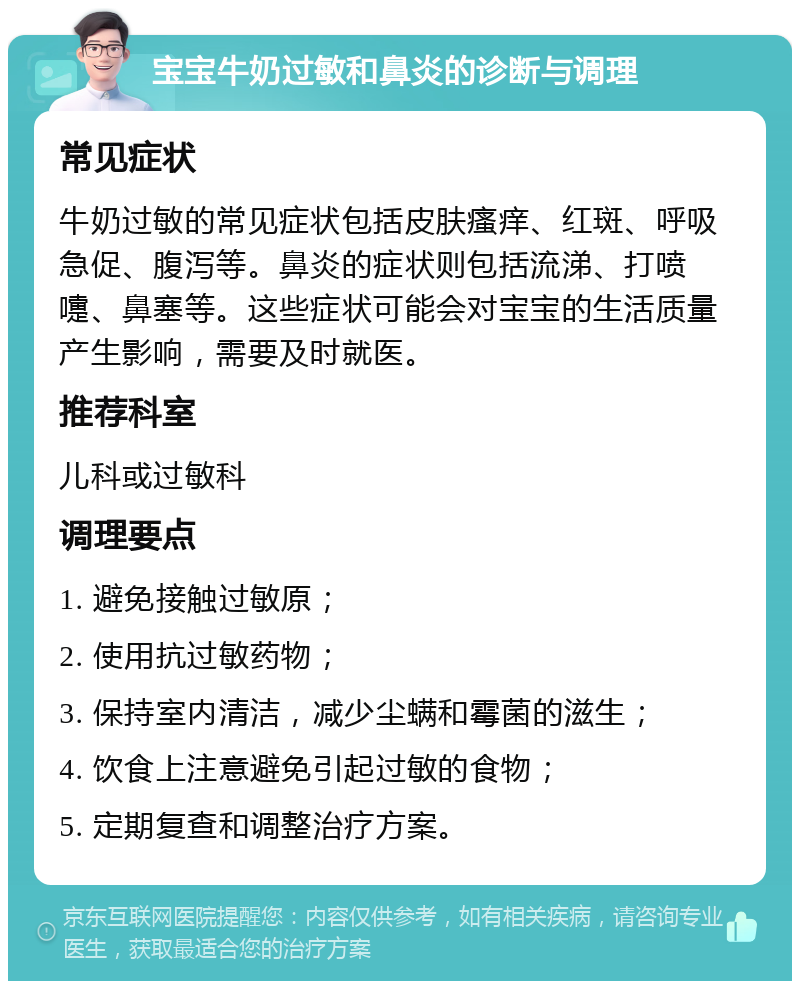 宝宝牛奶过敏和鼻炎的诊断与调理 常见症状 牛奶过敏的常见症状包括皮肤瘙痒、红斑、呼吸急促、腹泻等。鼻炎的症状则包括流涕、打喷嚏、鼻塞等。这些症状可能会对宝宝的生活质量产生影响，需要及时就医。 推荐科室 儿科或过敏科 调理要点 1. 避免接触过敏原； 2. 使用抗过敏药物； 3. 保持室内清洁，减少尘螨和霉菌的滋生； 4. 饮食上注意避免引起过敏的食物； 5. 定期复查和调整治疗方案。