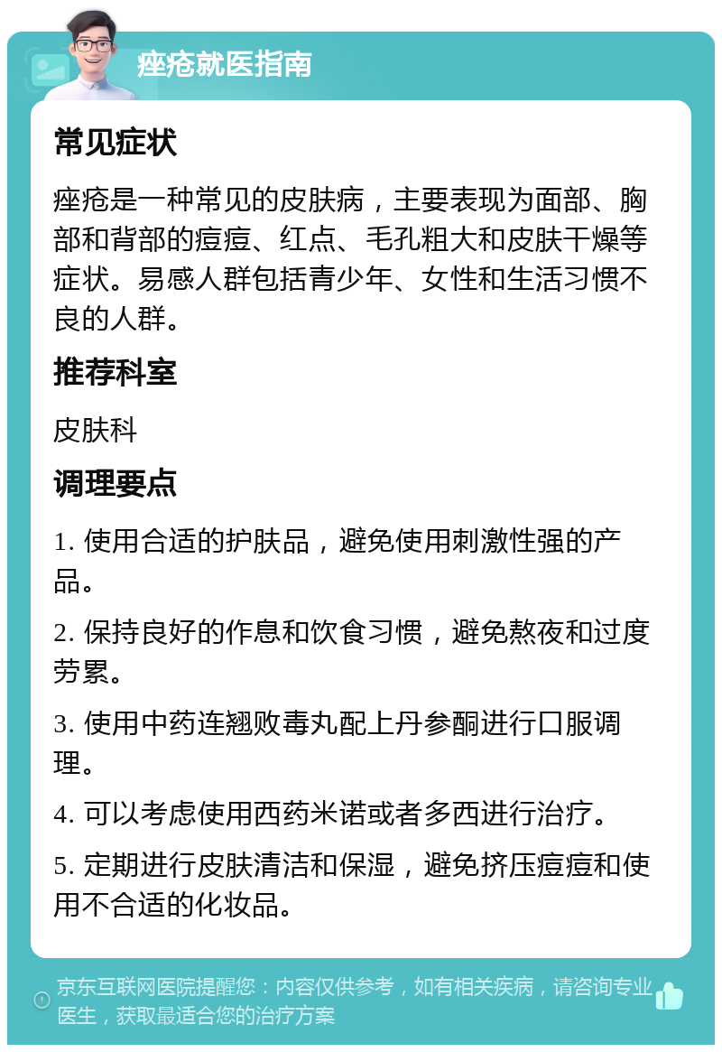 痤疮就医指南 常见症状 痤疮是一种常见的皮肤病，主要表现为面部、胸部和背部的痘痘、红点、毛孔粗大和皮肤干燥等症状。易感人群包括青少年、女性和生活习惯不良的人群。 推荐科室 皮肤科 调理要点 1. 使用合适的护肤品，避免使用刺激性强的产品。 2. 保持良好的作息和饮食习惯，避免熬夜和过度劳累。 3. 使用中药连翘败毒丸配上丹参酮进行口服调理。 4. 可以考虑使用西药米诺或者多西进行治疗。 5. 定期进行皮肤清洁和保湿，避免挤压痘痘和使用不合适的化妆品。