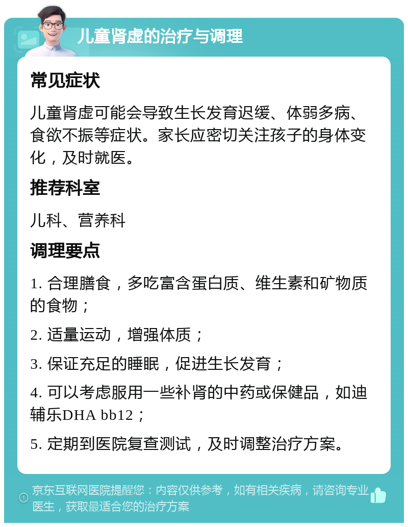 儿童肾虚的治疗与调理 常见症状 儿童肾虚可能会导致生长发育迟缓、体弱多病、食欲不振等症状。家长应密切关注孩子的身体变化，及时就医。 推荐科室 儿科、营养科 调理要点 1. 合理膳食，多吃富含蛋白质、维生素和矿物质的食物； 2. 适量运动，增强体质； 3. 保证充足的睡眠，促进生长发育； 4. 可以考虑服用一些补肾的中药或保健品，如迪辅乐DHA bb12； 5. 定期到医院复查测试，及时调整治疗方案。