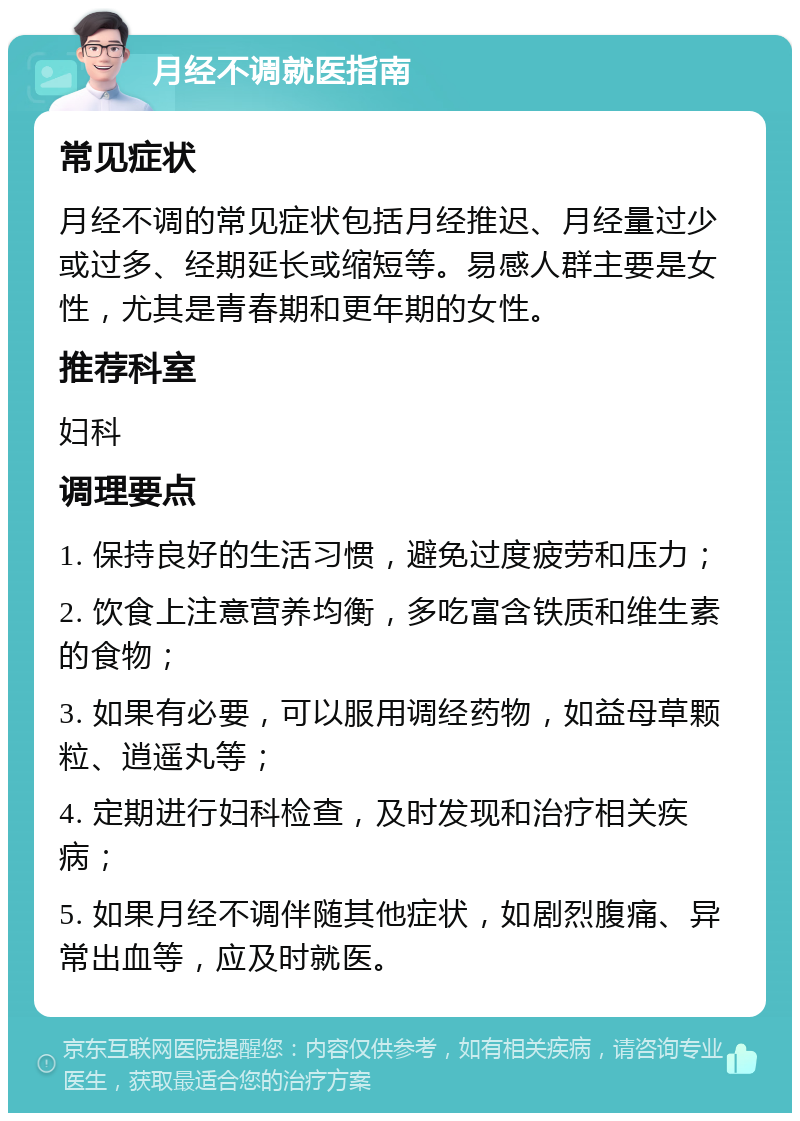 月经不调就医指南 常见症状 月经不调的常见症状包括月经推迟、月经量过少或过多、经期延长或缩短等。易感人群主要是女性，尤其是青春期和更年期的女性。 推荐科室 妇科 调理要点 1. 保持良好的生活习惯，避免过度疲劳和压力； 2. 饮食上注意营养均衡，多吃富含铁质和维生素的食物； 3. 如果有必要，可以服用调经药物，如益母草颗粒、逍遥丸等； 4. 定期进行妇科检查，及时发现和治疗相关疾病； 5. 如果月经不调伴随其他症状，如剧烈腹痛、异常出血等，应及时就医。