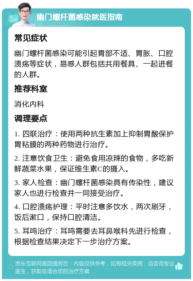 幽门螺杆菌感染就医指南 常见症状 幽门螺杆菌感染可能引起胃部不适、胃胀、口腔溃疡等症状，易感人群包括共用餐具、一起进餐的人群。 推荐科室 消化内科 调理要点 1. 四联治疗：使用两种抗生素加上抑制胃酸保护胃粘膜的两种药物进行治疗。 2. 注意饮食卫生：避免食用凉辣的食物，多吃新鲜蔬菜水果，保证维生素C的摄入。 3. 家人检查：幽门螺杆菌感染具有传染性，建议家人也进行检查并一同接受治疗。 4. 口腔溃疡护理：平时注意多饮水，两次刷牙，饭后漱口，保持口腔清洁。 5. 耳鸣治疗：耳鸣需要去耳鼻喉科先进行检查，根据检查结果决定下一步治疗方案。