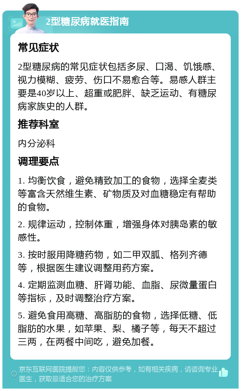 2型糖尿病就医指南 常见症状 2型糖尿病的常见症状包括多尿、口渴、饥饿感、视力模糊、疲劳、伤口不易愈合等。易感人群主要是40岁以上、超重或肥胖、缺乏运动、有糖尿病家族史的人群。 推荐科室 内分泌科 调理要点 1. 均衡饮食，避免精致加工的食物，选择全麦类等富含天然维生素、矿物质及对血糖稳定有帮助的食物。 2. 规律运动，控制体重，增强身体对胰岛素的敏感性。 3. 按时服用降糖药物，如二甲双胍、格列齐德等，根据医生建议调整用药方案。 4. 定期监测血糖、肝肾功能、血脂、尿微量蛋白等指标，及时调整治疗方案。 5. 避免食用高糖、高脂肪的食物，选择低糖、低脂肪的水果，如苹果、梨、橘子等，每天不超过三两，在两餐中间吃，避免加餐。