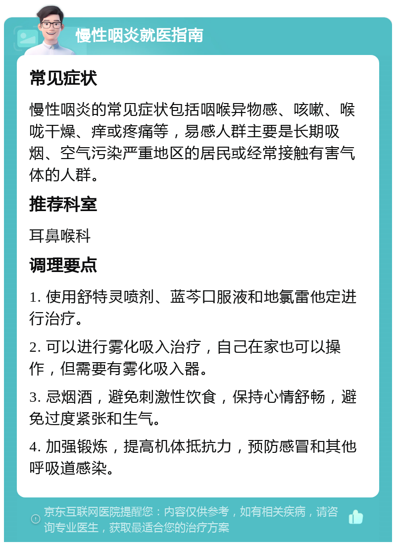 慢性咽炎就医指南 常见症状 慢性咽炎的常见症状包括咽喉异物感、咳嗽、喉咙干燥、痒或疼痛等，易感人群主要是长期吸烟、空气污染严重地区的居民或经常接触有害气体的人群。 推荐科室 耳鼻喉科 调理要点 1. 使用舒特灵喷剂、蓝芩口服液和地氯雷他定进行治疗。 2. 可以进行雾化吸入治疗，自己在家也可以操作，但需要有雾化吸入器。 3. 忌烟酒，避免刺激性饮食，保持心情舒畅，避免过度紧张和生气。 4. 加强锻炼，提高机体抵抗力，预防感冒和其他呼吸道感染。