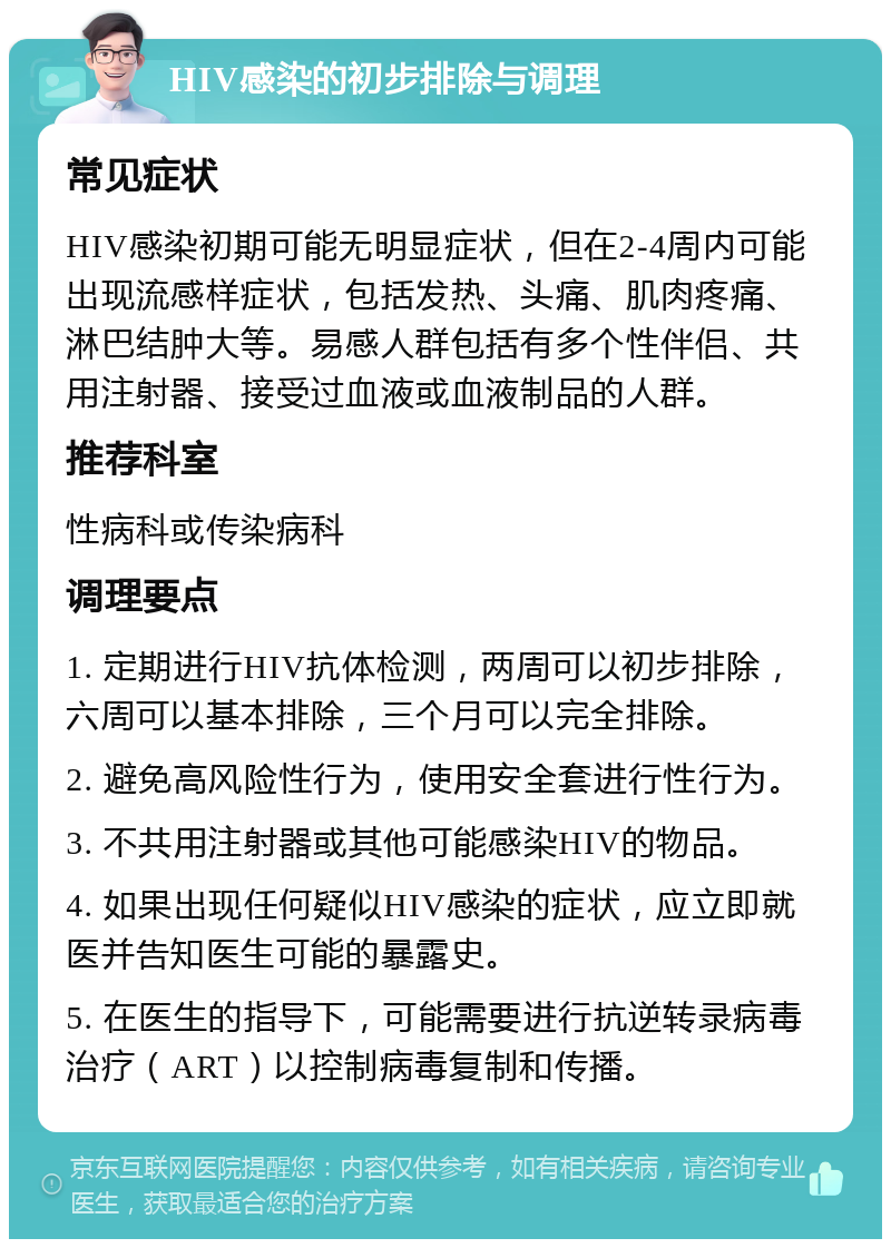 HIV感染的初步排除与调理 常见症状 HIV感染初期可能无明显症状，但在2-4周内可能出现流感样症状，包括发热、头痛、肌肉疼痛、淋巴结肿大等。易感人群包括有多个性伴侣、共用注射器、接受过血液或血液制品的人群。 推荐科室 性病科或传染病科 调理要点 1. 定期进行HIV抗体检测，两周可以初步排除，六周可以基本排除，三个月可以完全排除。 2. 避免高风险性行为，使用安全套进行性行为。 3. 不共用注射器或其他可能感染HIV的物品。 4. 如果出现任何疑似HIV感染的症状，应立即就医并告知医生可能的暴露史。 5. 在医生的指导下，可能需要进行抗逆转录病毒治疗（ART）以控制病毒复制和传播。