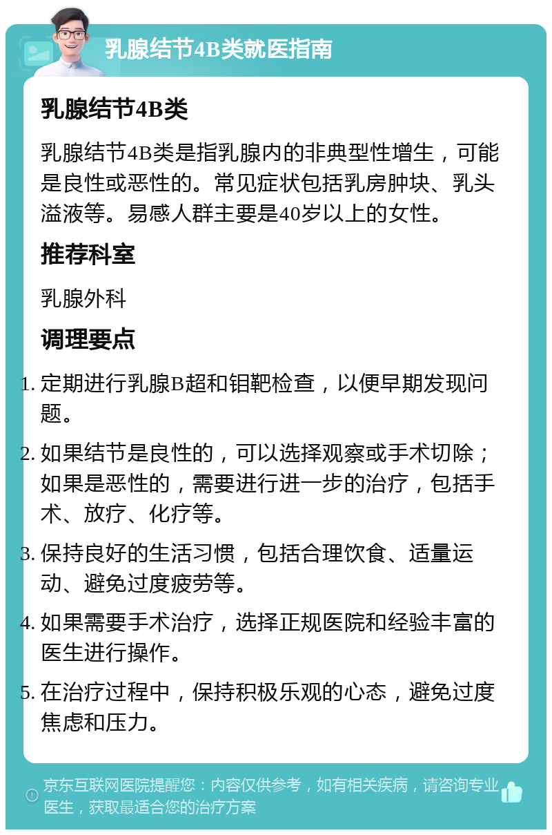 乳腺结节4B类就医指南 乳腺结节4B类 乳腺结节4B类是指乳腺内的非典型性增生，可能是良性或恶性的。常见症状包括乳房肿块、乳头溢液等。易感人群主要是40岁以上的女性。 推荐科室 乳腺外科 调理要点 定期进行乳腺B超和钼靶检查，以便早期发现问题。 如果结节是良性的，可以选择观察或手术切除；如果是恶性的，需要进行进一步的治疗，包括手术、放疗、化疗等。 保持良好的生活习惯，包括合理饮食、适量运动、避免过度疲劳等。 如果需要手术治疗，选择正规医院和经验丰富的医生进行操作。 在治疗过程中，保持积极乐观的心态，避免过度焦虑和压力。