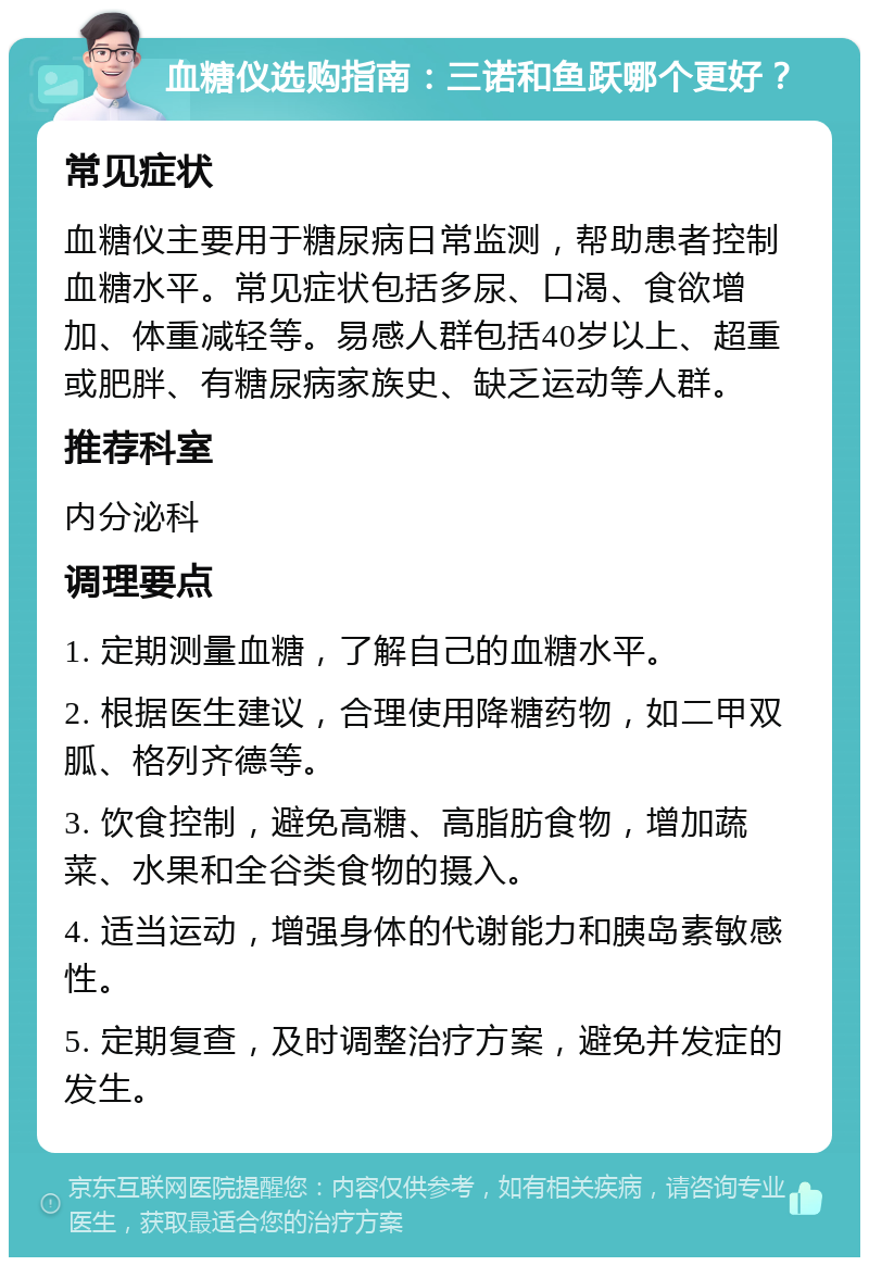 血糖仪选购指南：三诺和鱼跃哪个更好？ 常见症状 血糖仪主要用于糖尿病日常监测，帮助患者控制血糖水平。常见症状包括多尿、口渴、食欲增加、体重减轻等。易感人群包括40岁以上、超重或肥胖、有糖尿病家族史、缺乏运动等人群。 推荐科室 内分泌科 调理要点 1. 定期测量血糖，了解自己的血糖水平。 2. 根据医生建议，合理使用降糖药物，如二甲双胍、格列齐德等。 3. 饮食控制，避免高糖、高脂肪食物，增加蔬菜、水果和全谷类食物的摄入。 4. 适当运动，增强身体的代谢能力和胰岛素敏感性。 5. 定期复查，及时调整治疗方案，避免并发症的发生。