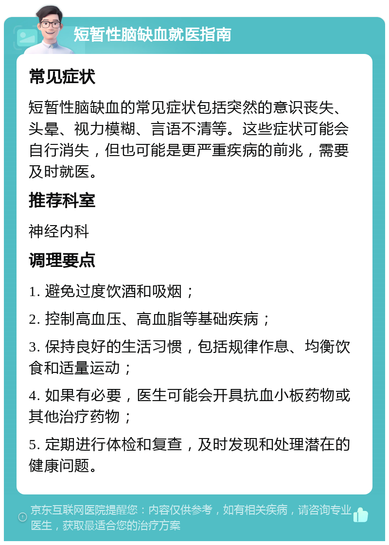 短暂性脑缺血就医指南 常见症状 短暂性脑缺血的常见症状包括突然的意识丧失、头晕、视力模糊、言语不清等。这些症状可能会自行消失，但也可能是更严重疾病的前兆，需要及时就医。 推荐科室 神经内科 调理要点 1. 避免过度饮酒和吸烟； 2. 控制高血压、高血脂等基础疾病； 3. 保持良好的生活习惯，包括规律作息、均衡饮食和适量运动； 4. 如果有必要，医生可能会开具抗血小板药物或其他治疗药物； 5. 定期进行体检和复查，及时发现和处理潜在的健康问题。