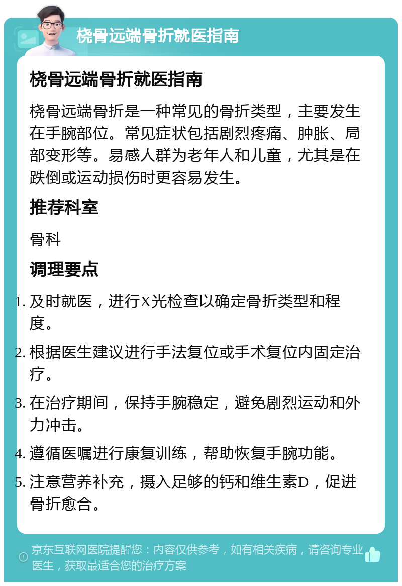 桡骨远端骨折就医指南 桡骨远端骨折就医指南 桡骨远端骨折是一种常见的骨折类型，主要发生在手腕部位。常见症状包括剧烈疼痛、肿胀、局部变形等。易感人群为老年人和儿童，尤其是在跌倒或运动损伤时更容易发生。 推荐科室 骨科 调理要点 及时就医，进行X光检查以确定骨折类型和程度。 根据医生建议进行手法复位或手术复位内固定治疗。 在治疗期间，保持手腕稳定，避免剧烈运动和外力冲击。 遵循医嘱进行康复训练，帮助恢复手腕功能。 注意营养补充，摄入足够的钙和维生素D，促进骨折愈合。