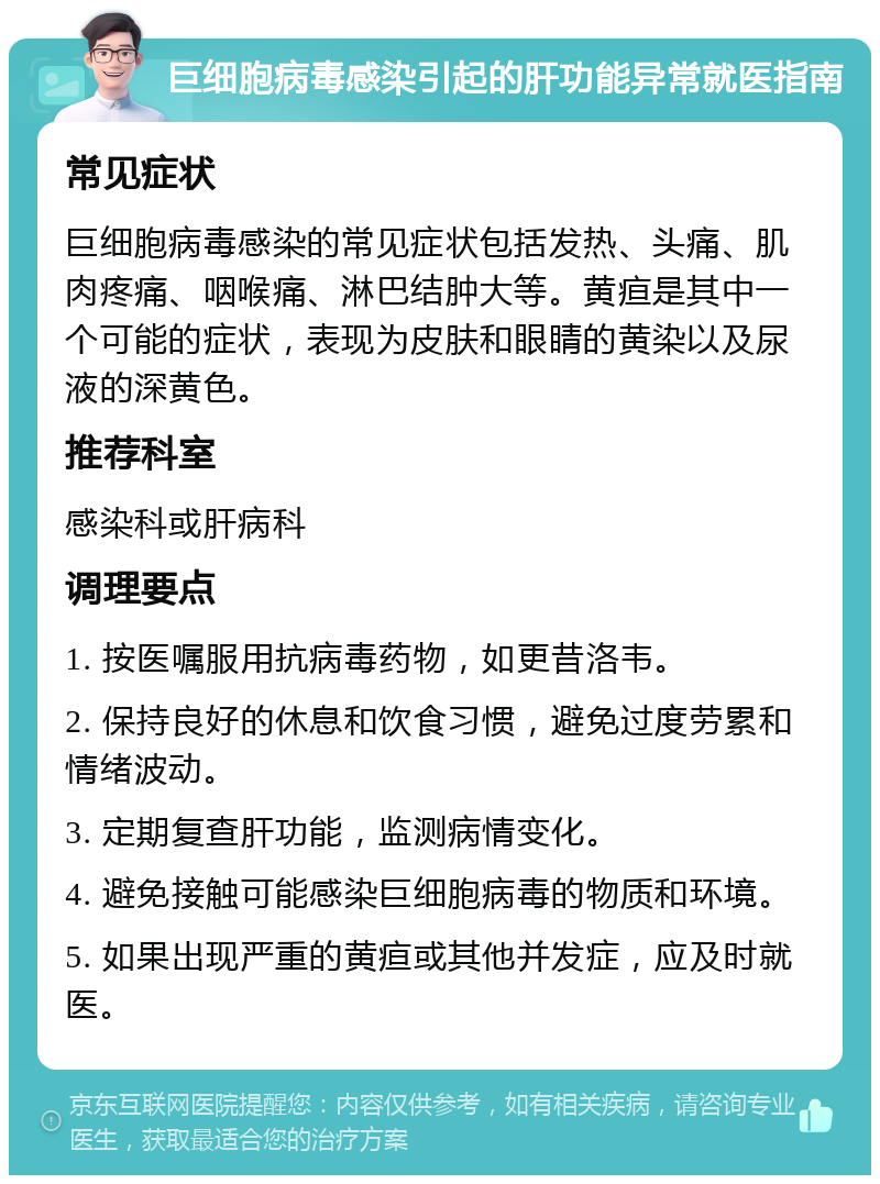 巨细胞病毒感染引起的肝功能异常就医指南 常见症状 巨细胞病毒感染的常见症状包括发热、头痛、肌肉疼痛、咽喉痛、淋巴结肿大等。黄疸是其中一个可能的症状，表现为皮肤和眼睛的黄染以及尿液的深黄色。 推荐科室 感染科或肝病科 调理要点 1. 按医嘱服用抗病毒药物，如更昔洛韦。 2. 保持良好的休息和饮食习惯，避免过度劳累和情绪波动。 3. 定期复查肝功能，监测病情变化。 4. 避免接触可能感染巨细胞病毒的物质和环境。 5. 如果出现严重的黄疸或其他并发症，应及时就医。