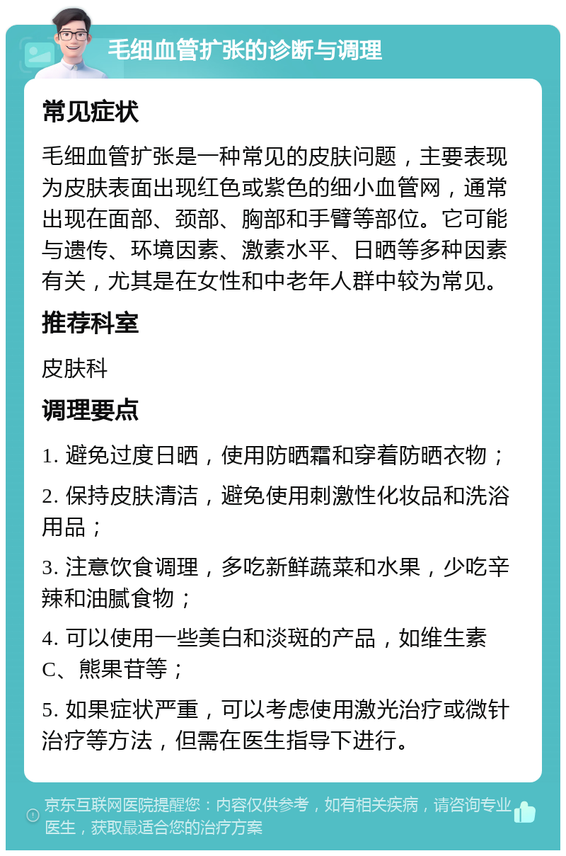 毛细血管扩张的诊断与调理 常见症状 毛细血管扩张是一种常见的皮肤问题，主要表现为皮肤表面出现红色或紫色的细小血管网，通常出现在面部、颈部、胸部和手臂等部位。它可能与遗传、环境因素、激素水平、日晒等多种因素有关，尤其是在女性和中老年人群中较为常见。 推荐科室 皮肤科 调理要点 1. 避免过度日晒，使用防晒霜和穿着防晒衣物； 2. 保持皮肤清洁，避免使用刺激性化妆品和洗浴用品； 3. 注意饮食调理，多吃新鲜蔬菜和水果，少吃辛辣和油腻食物； 4. 可以使用一些美白和淡斑的产品，如维生素C、熊果苷等； 5. 如果症状严重，可以考虑使用激光治疗或微针治疗等方法，但需在医生指导下进行。