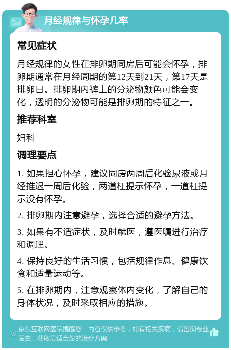 月经规律与怀孕几率 常见症状 月经规律的女性在排卵期同房后可能会怀孕，排卵期通常在月经周期的第12天到21天，第17天是排卵日。排卵期内裤上的分泌物颜色可能会变化，透明的分泌物可能是排卵期的特征之一。 推荐科室 妇科 调理要点 1. 如果担心怀孕，建议同房两周后化验尿液或月经推迟一周后化验，两道杠提示怀孕，一道杠提示没有怀孕。 2. 排卵期内注意避孕，选择合适的避孕方法。 3. 如果有不适症状，及时就医，遵医嘱进行治疗和调理。 4. 保持良好的生活习惯，包括规律作息、健康饮食和适量运动等。 5. 在排卵期内，注意观察体内变化，了解自己的身体状况，及时采取相应的措施。