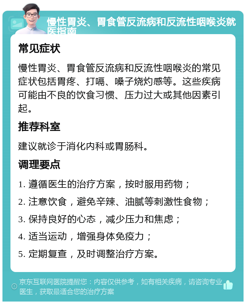 慢性胃炎、胃食管反流病和反流性咽喉炎就医指南 常见症状 慢性胃炎、胃食管反流病和反流性咽喉炎的常见症状包括胃疼、打嗝、嗓子烧灼感等。这些疾病可能由不良的饮食习惯、压力过大或其他因素引起。 推荐科室 建议就诊于消化内科或胃肠科。 调理要点 1. 遵循医生的治疗方案，按时服用药物； 2. 注意饮食，避免辛辣、油腻等刺激性食物； 3. 保持良好的心态，减少压力和焦虑； 4. 适当运动，增强身体免疫力； 5. 定期复查，及时调整治疗方案。