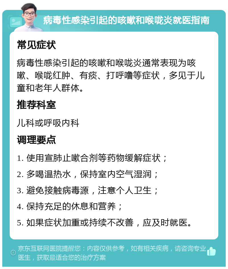 病毒性感染引起的咳嗽和喉咙炎就医指南 常见症状 病毒性感染引起的咳嗽和喉咙炎通常表现为咳嗽、喉咙红肿、有痰、打呼噜等症状，多见于儿童和老年人群体。 推荐科室 儿科或呼吸内科 调理要点 1. 使用宣肺止嗽合剂等药物缓解症状； 2. 多喝温热水，保持室内空气湿润； 3. 避免接触病毒源，注意个人卫生； 4. 保持充足的休息和营养； 5. 如果症状加重或持续不改善，应及时就医。