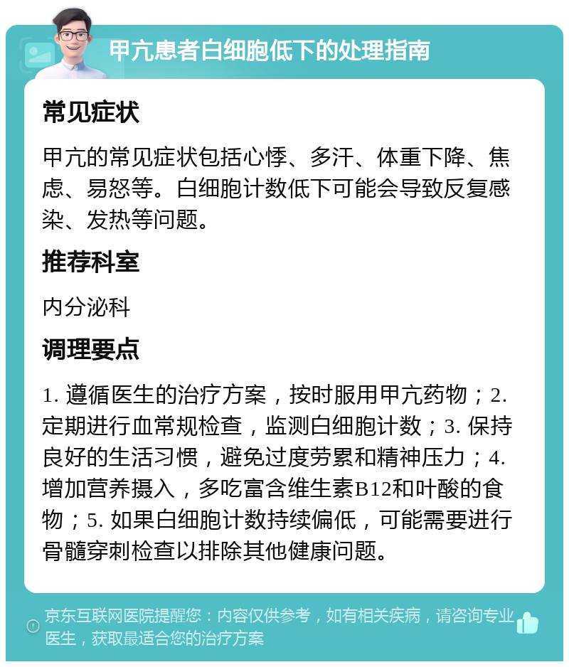 甲亢患者白细胞低下的处理指南 常见症状 甲亢的常见症状包括心悸、多汗、体重下降、焦虑、易怒等。白细胞计数低下可能会导致反复感染、发热等问题。 推荐科室 内分泌科 调理要点 1. 遵循医生的治疗方案，按时服用甲亢药物；2. 定期进行血常规检查，监测白细胞计数；3. 保持良好的生活习惯，避免过度劳累和精神压力；4. 增加营养摄入，多吃富含维生素B12和叶酸的食物；5. 如果白细胞计数持续偏低，可能需要进行骨髓穿刺检查以排除其他健康问题。