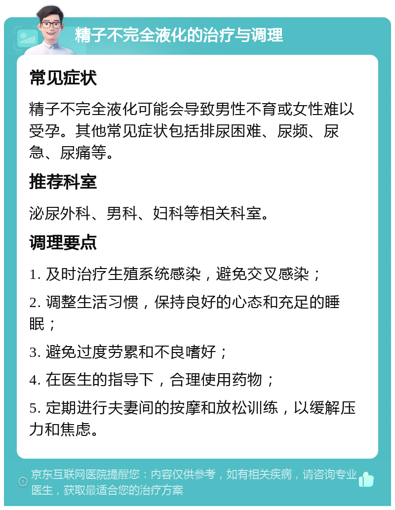 精子不完全液化的治疗与调理 常见症状 精子不完全液化可能会导致男性不育或女性难以受孕。其他常见症状包括排尿困难、尿频、尿急、尿痛等。 推荐科室 泌尿外科、男科、妇科等相关科室。 调理要点 1. 及时治疗生殖系统感染，避免交叉感染； 2. 调整生活习惯，保持良好的心态和充足的睡眠； 3. 避免过度劳累和不良嗜好； 4. 在医生的指导下，合理使用药物； 5. 定期进行夫妻间的按摩和放松训练，以缓解压力和焦虑。