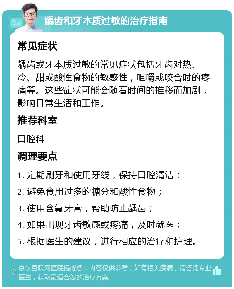 龋齿和牙本质过敏的治疗指南 常见症状 龋齿或牙本质过敏的常见症状包括牙齿对热、冷、甜或酸性食物的敏感性，咀嚼或咬合时的疼痛等。这些症状可能会随着时间的推移而加剧，影响日常生活和工作。 推荐科室 口腔科 调理要点 1. 定期刷牙和使用牙线，保持口腔清洁； 2. 避免食用过多的糖分和酸性食物； 3. 使用含氟牙膏，帮助防止龋齿； 4. 如果出现牙齿敏感或疼痛，及时就医； 5. 根据医生的建议，进行相应的治疗和护理。