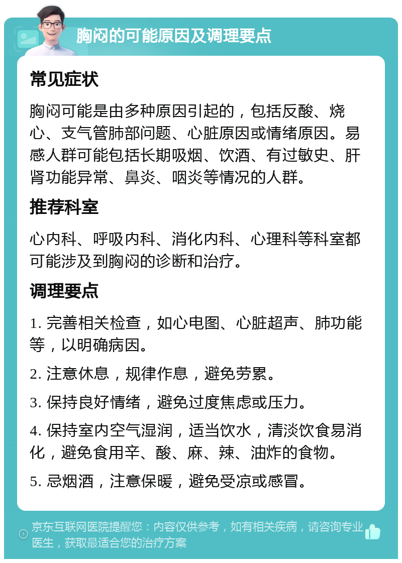 胸闷的可能原因及调理要点 常见症状 胸闷可能是由多种原因引起的，包括反酸、烧心、支气管肺部问题、心脏原因或情绪原因。易感人群可能包括长期吸烟、饮酒、有过敏史、肝肾功能异常、鼻炎、咽炎等情况的人群。 推荐科室 心内科、呼吸内科、消化内科、心理科等科室都可能涉及到胸闷的诊断和治疗。 调理要点 1. 完善相关检查，如心电图、心脏超声、肺功能等，以明确病因。 2. 注意休息，规律作息，避免劳累。 3. 保持良好情绪，避免过度焦虑或压力。 4. 保持室内空气湿润，适当饮水，清淡饮食易消化，避免食用辛、酸、麻、辣、油炸的食物。 5. 忌烟酒，注意保暖，避免受凉或感冒。