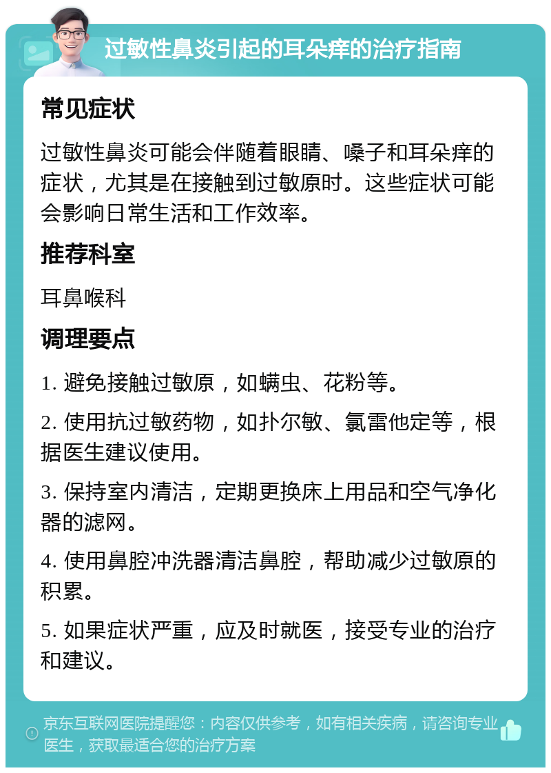 过敏性鼻炎引起的耳朵痒的治疗指南 常见症状 过敏性鼻炎可能会伴随着眼睛、嗓子和耳朵痒的症状，尤其是在接触到过敏原时。这些症状可能会影响日常生活和工作效率。 推荐科室 耳鼻喉科 调理要点 1. 避免接触过敏原，如螨虫、花粉等。 2. 使用抗过敏药物，如扑尔敏、氯雷他定等，根据医生建议使用。 3. 保持室内清洁，定期更换床上用品和空气净化器的滤网。 4. 使用鼻腔冲洗器清洁鼻腔，帮助减少过敏原的积累。 5. 如果症状严重，应及时就医，接受专业的治疗和建议。