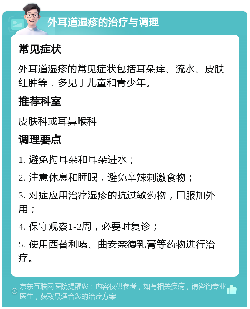 外耳道湿疹的治疗与调理 常见症状 外耳道湿疹的常见症状包括耳朵痒、流水、皮肤红肿等，多见于儿童和青少年。 推荐科室 皮肤科或耳鼻喉科 调理要点 1. 避免掏耳朵和耳朵进水； 2. 注意休息和睡眠，避免辛辣刺激食物； 3. 对症应用治疗湿疹的抗过敏药物，口服加外用； 4. 保守观察1-2周，必要时复诊； 5. 使用西替利嗪、曲安奈德乳膏等药物进行治疗。