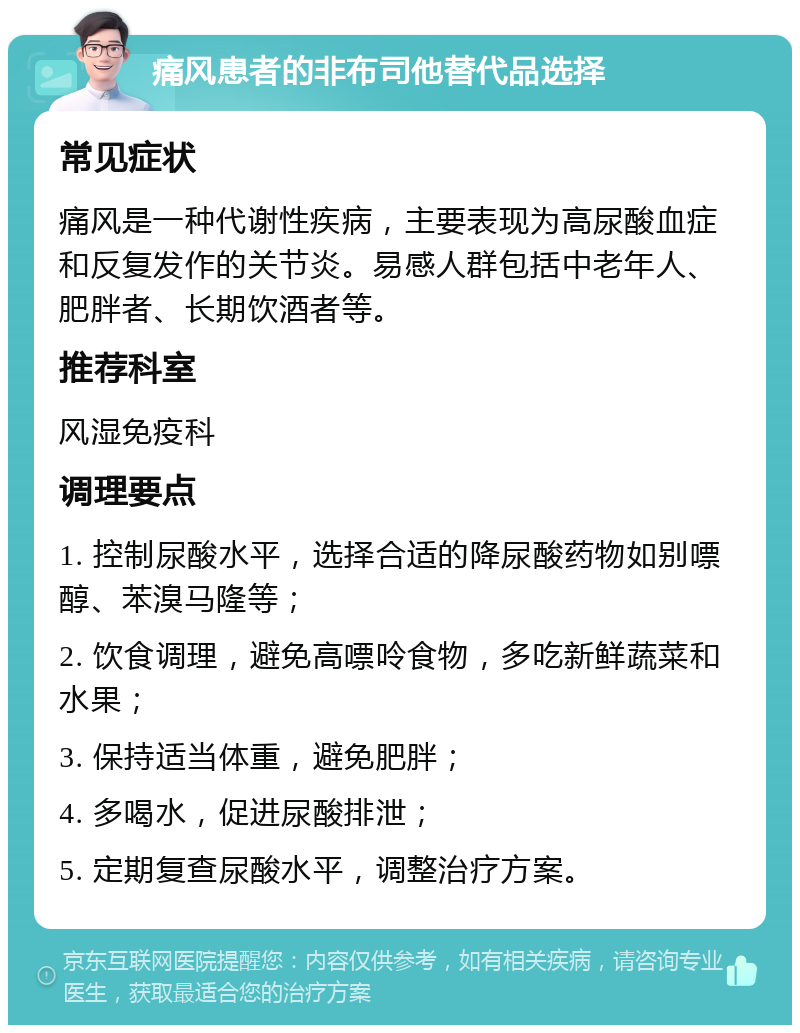 痛风患者的非布司他替代品选择 常见症状 痛风是一种代谢性疾病，主要表现为高尿酸血症和反复发作的关节炎。易感人群包括中老年人、肥胖者、长期饮酒者等。 推荐科室 风湿免疫科 调理要点 1. 控制尿酸水平，选择合适的降尿酸药物如别嘌醇、苯溴马隆等； 2. 饮食调理，避免高嘌呤食物，多吃新鲜蔬菜和水果； 3. 保持适当体重，避免肥胖； 4. 多喝水，促进尿酸排泄； 5. 定期复查尿酸水平，调整治疗方案。