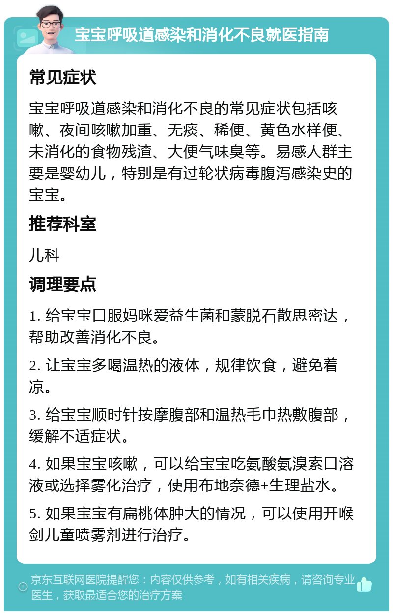 宝宝呼吸道感染和消化不良就医指南 常见症状 宝宝呼吸道感染和消化不良的常见症状包括咳嗽、夜间咳嗽加重、无痰、稀便、黄色水样便、未消化的食物残渣、大便气味臭等。易感人群主要是婴幼儿，特别是有过轮状病毒腹泻感染史的宝宝。 推荐科室 儿科 调理要点 1. 给宝宝口服妈咪爱益生菌和蒙脱石散思密达，帮助改善消化不良。 2. 让宝宝多喝温热的液体，规律饮食，避免着凉。 3. 给宝宝顺时针按摩腹部和温热毛巾热敷腹部，缓解不适症状。 4. 如果宝宝咳嗽，可以给宝宝吃氨酸氨溴索口溶液或选择雾化治疗，使用布地奈德+生理盐水。 5. 如果宝宝有扁桃体肿大的情况，可以使用开喉剑儿童喷雾剂进行治疗。