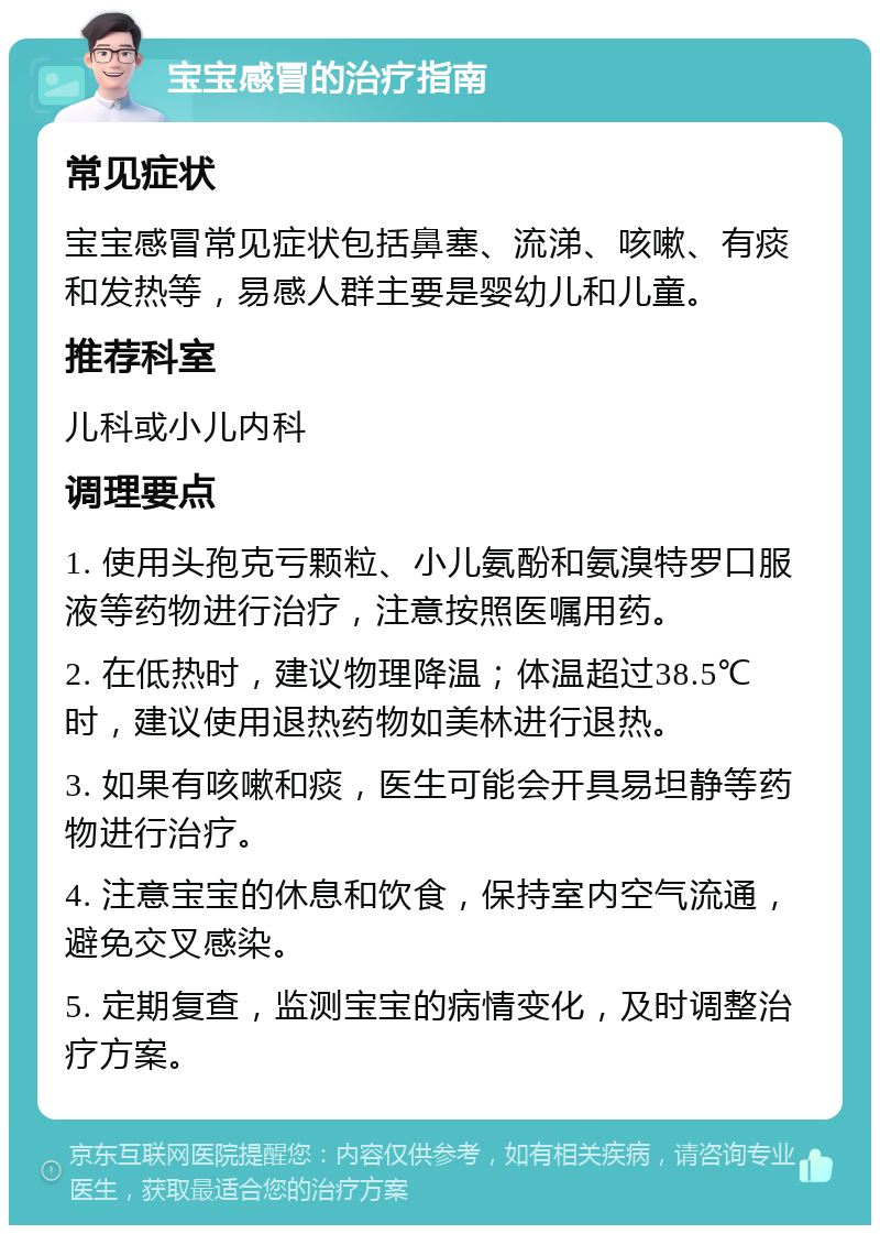 宝宝感冒的治疗指南 常见症状 宝宝感冒常见症状包括鼻塞、流涕、咳嗽、有痰和发热等，易感人群主要是婴幼儿和儿童。 推荐科室 儿科或小儿内科 调理要点 1. 使用头孢克亏颗粒、小儿氨酚和氨溴特罗口服液等药物进行治疗，注意按照医嘱用药。 2. 在低热时，建议物理降温；体温超过38.5℃时，建议使用退热药物如美林进行退热。 3. 如果有咳嗽和痰，医生可能会开具易坦静等药物进行治疗。 4. 注意宝宝的休息和饮食，保持室内空气流通，避免交叉感染。 5. 定期复查，监测宝宝的病情变化，及时调整治疗方案。