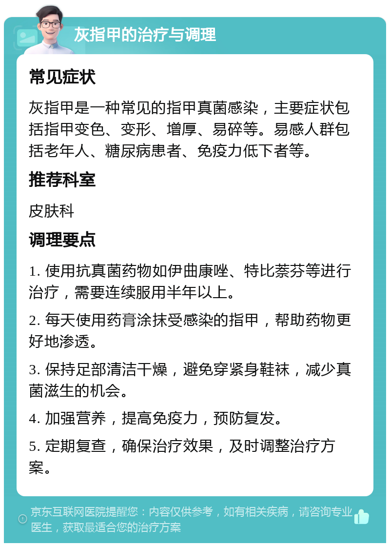 灰指甲的治疗与调理 常见症状 灰指甲是一种常见的指甲真菌感染，主要症状包括指甲变色、变形、增厚、易碎等。易感人群包括老年人、糖尿病患者、免疫力低下者等。 推荐科室 皮肤科 调理要点 1. 使用抗真菌药物如伊曲康唑、特比萘芬等进行治疗，需要连续服用半年以上。 2. 每天使用药膏涂抹受感染的指甲，帮助药物更好地渗透。 3. 保持足部清洁干燥，避免穿紧身鞋袜，减少真菌滋生的机会。 4. 加强营养，提高免疫力，预防复发。 5. 定期复查，确保治疗效果，及时调整治疗方案。