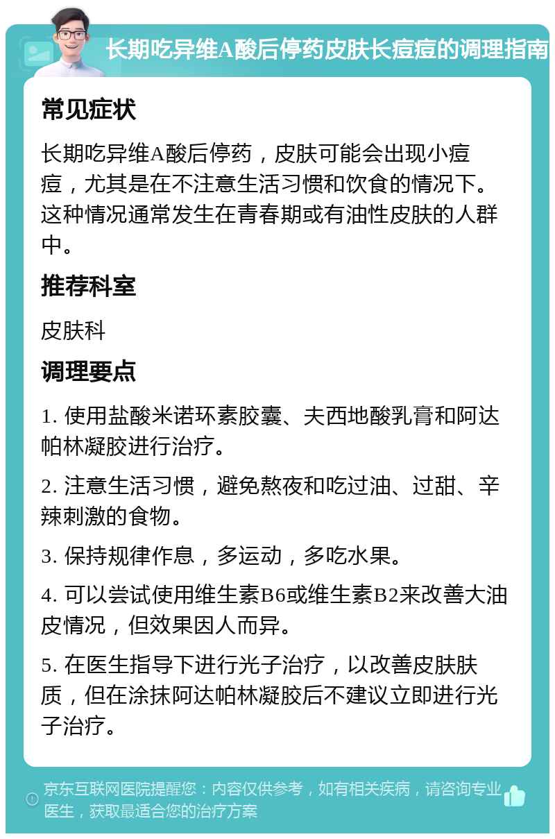 长期吃异维A酸后停药皮肤长痘痘的调理指南 常见症状 长期吃异维A酸后停药，皮肤可能会出现小痘痘，尤其是在不注意生活习惯和饮食的情况下。这种情况通常发生在青春期或有油性皮肤的人群中。 推荐科室 皮肤科 调理要点 1. 使用盐酸米诺环素胶囊、夫西地酸乳膏和阿达帕林凝胶进行治疗。 2. 注意生活习惯，避免熬夜和吃过油、过甜、辛辣刺激的食物。 3. 保持规律作息，多运动，多吃水果。 4. 可以尝试使用维生素B6或维生素B2来改善大油皮情况，但效果因人而异。 5. 在医生指导下进行光子治疗，以改善皮肤肤质，但在涂抹阿达帕林凝胶后不建议立即进行光子治疗。