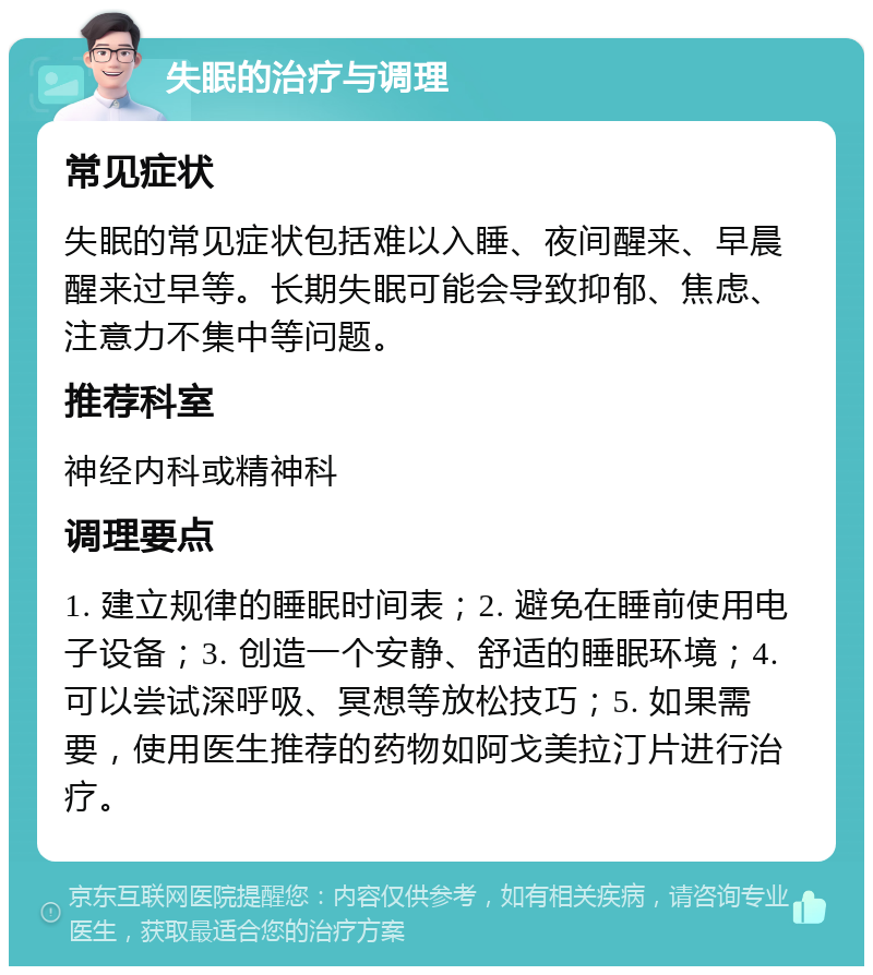 失眠的治疗与调理 常见症状 失眠的常见症状包括难以入睡、夜间醒来、早晨醒来过早等。长期失眠可能会导致抑郁、焦虑、注意力不集中等问题。 推荐科室 神经内科或精神科 调理要点 1. 建立规律的睡眠时间表；2. 避免在睡前使用电子设备；3. 创造一个安静、舒适的睡眠环境；4. 可以尝试深呼吸、冥想等放松技巧；5. 如果需要，使用医生推荐的药物如阿戈美拉汀片进行治疗。