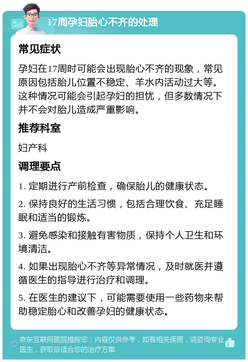 17周孕妇胎心不齐的处理 常见症状 孕妇在17周时可能会出现胎心不齐的现象，常见原因包括胎儿位置不稳定、羊水内活动过大等。这种情况可能会引起孕妇的担忧，但多数情况下并不会对胎儿造成严重影响。 推荐科室 妇产科 调理要点 1. 定期进行产前检查，确保胎儿的健康状态。 2. 保持良好的生活习惯，包括合理饮食、充足睡眠和适当的锻炼。 3. 避免感染和接触有害物质，保持个人卫生和环境清洁。 4. 如果出现胎心不齐等异常情况，及时就医并遵循医生的指导进行治疗和调理。 5. 在医生的建议下，可能需要使用一些药物来帮助稳定胎心和改善孕妇的健康状态。