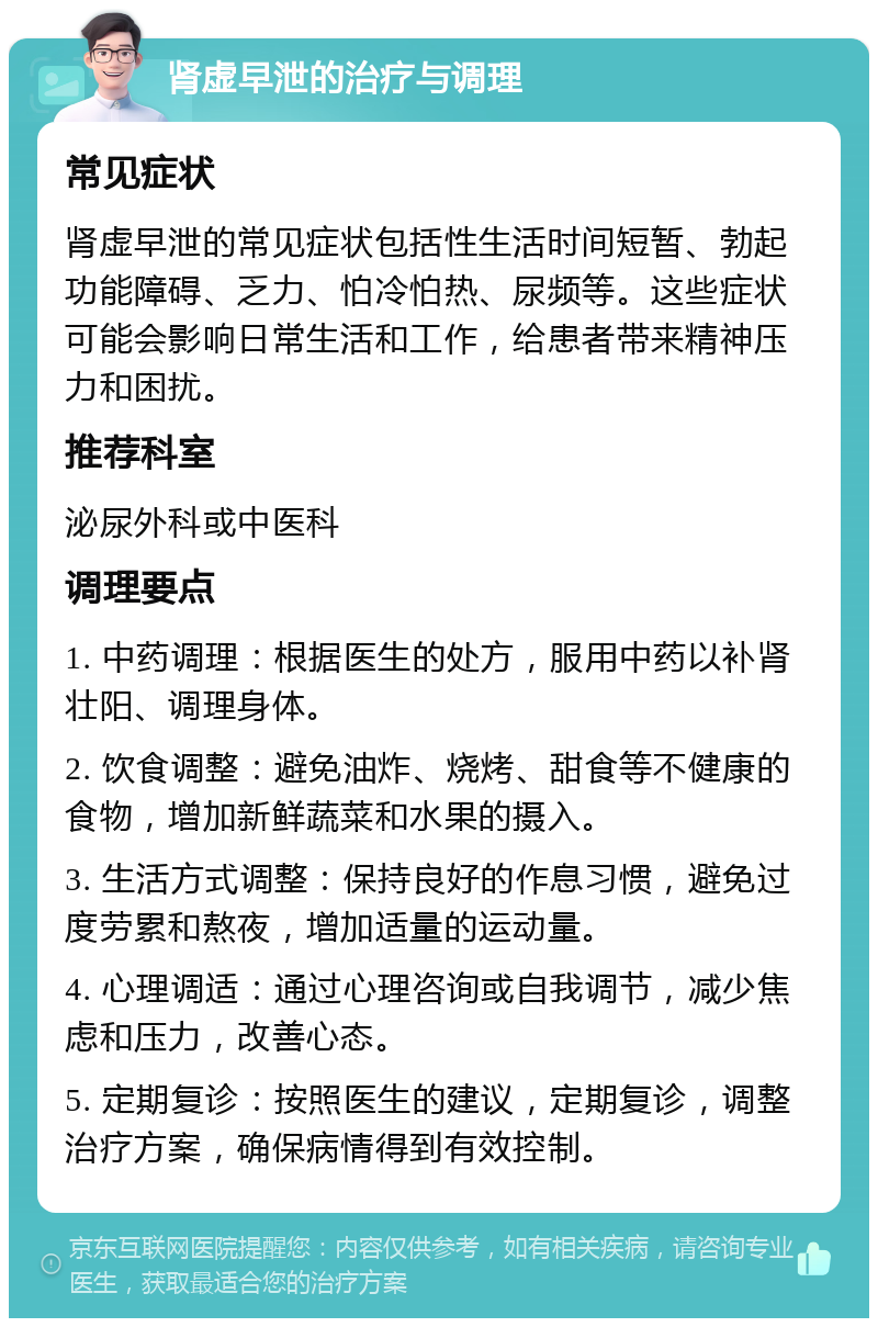 肾虚早泄的治疗与调理 常见症状 肾虚早泄的常见症状包括性生活时间短暂、勃起功能障碍、乏力、怕冷怕热、尿频等。这些症状可能会影响日常生活和工作，给患者带来精神压力和困扰。 推荐科室 泌尿外科或中医科 调理要点 1. 中药调理：根据医生的处方，服用中药以补肾壮阳、调理身体。 2. 饮食调整：避免油炸、烧烤、甜食等不健康的食物，增加新鲜蔬菜和水果的摄入。 3. 生活方式调整：保持良好的作息习惯，避免过度劳累和熬夜，增加适量的运动量。 4. 心理调适：通过心理咨询或自我调节，减少焦虑和压力，改善心态。 5. 定期复诊：按照医生的建议，定期复诊，调整治疗方案，确保病情得到有效控制。