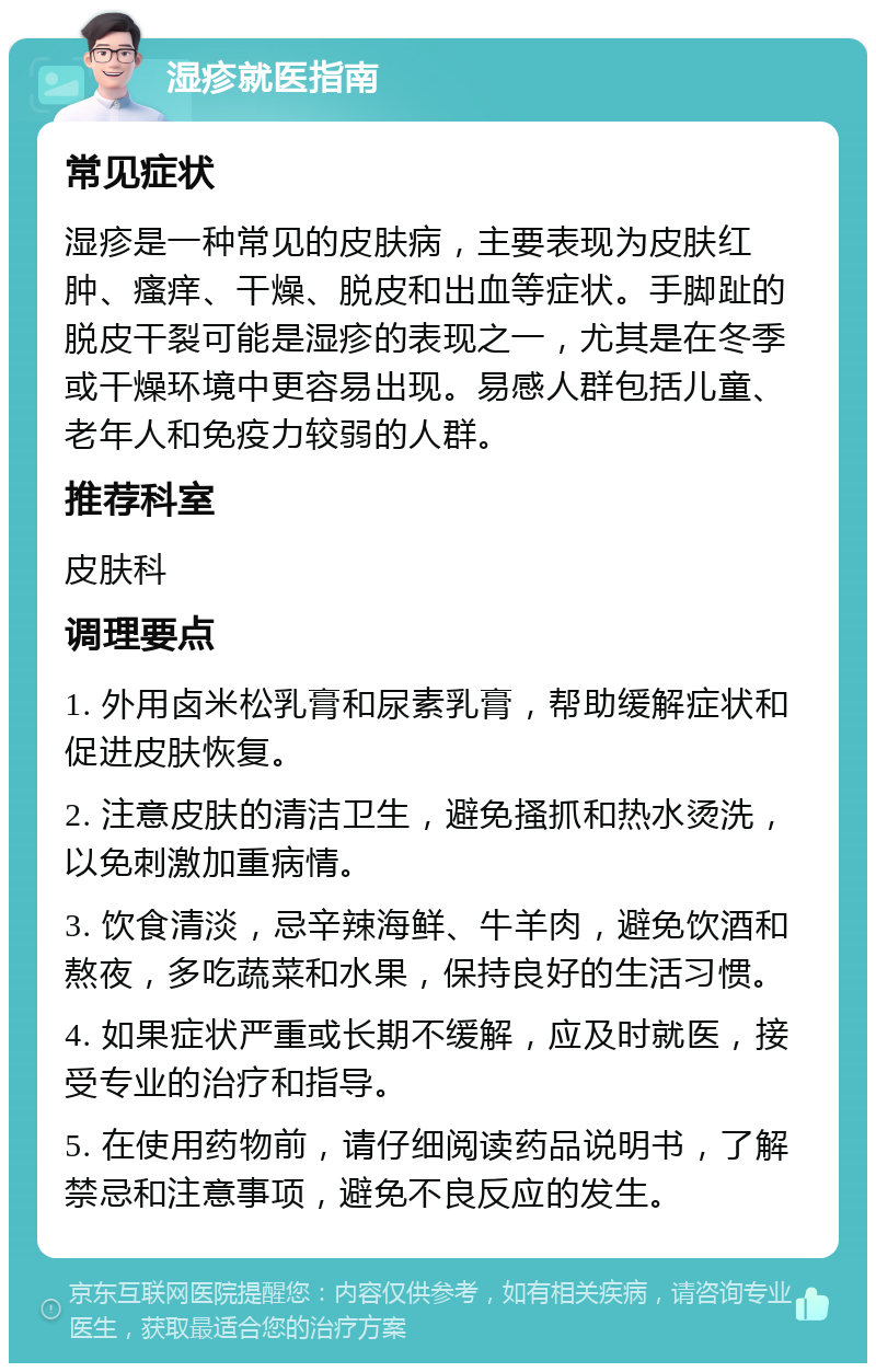 湿疹就医指南 常见症状 湿疹是一种常见的皮肤病，主要表现为皮肤红肿、瘙痒、干燥、脱皮和出血等症状。手脚趾的脱皮干裂可能是湿疹的表现之一，尤其是在冬季或干燥环境中更容易出现。易感人群包括儿童、老年人和免疫力较弱的人群。 推荐科室 皮肤科 调理要点 1. 外用卤米松乳膏和尿素乳膏，帮助缓解症状和促进皮肤恢复。 2. 注意皮肤的清洁卫生，避免搔抓和热水烫洗，以免刺激加重病情。 3. 饮食清淡，忌辛辣海鲜、牛羊肉，避免饮酒和熬夜，多吃蔬菜和水果，保持良好的生活习惯。 4. 如果症状严重或长期不缓解，应及时就医，接受专业的治疗和指导。 5. 在使用药物前，请仔细阅读药品说明书，了解禁忌和注意事项，避免不良反应的发生。