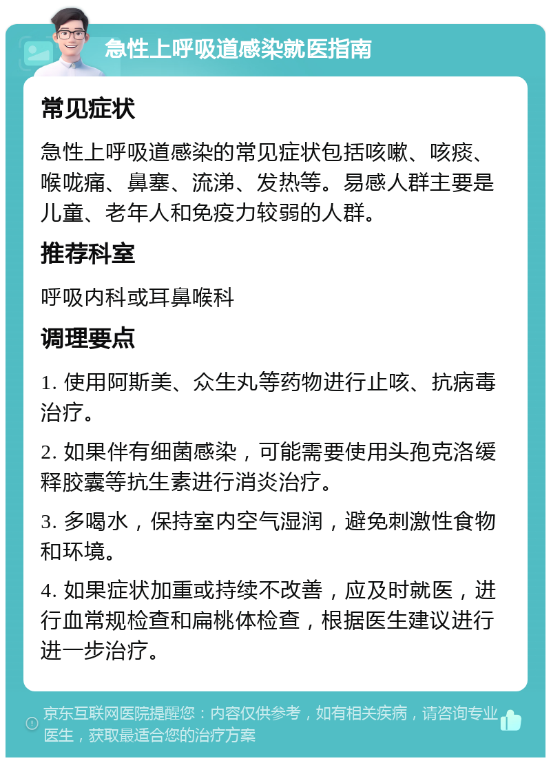 急性上呼吸道感染就医指南 常见症状 急性上呼吸道感染的常见症状包括咳嗽、咳痰、喉咙痛、鼻塞、流涕、发热等。易感人群主要是儿童、老年人和免疫力较弱的人群。 推荐科室 呼吸内科或耳鼻喉科 调理要点 1. 使用阿斯美、众生丸等药物进行止咳、抗病毒治疗。 2. 如果伴有细菌感染，可能需要使用头孢克洛缓释胶囊等抗生素进行消炎治疗。 3. 多喝水，保持室内空气湿润，避免刺激性食物和环境。 4. 如果症状加重或持续不改善，应及时就医，进行血常规检查和扁桃体检查，根据医生建议进行进一步治疗。