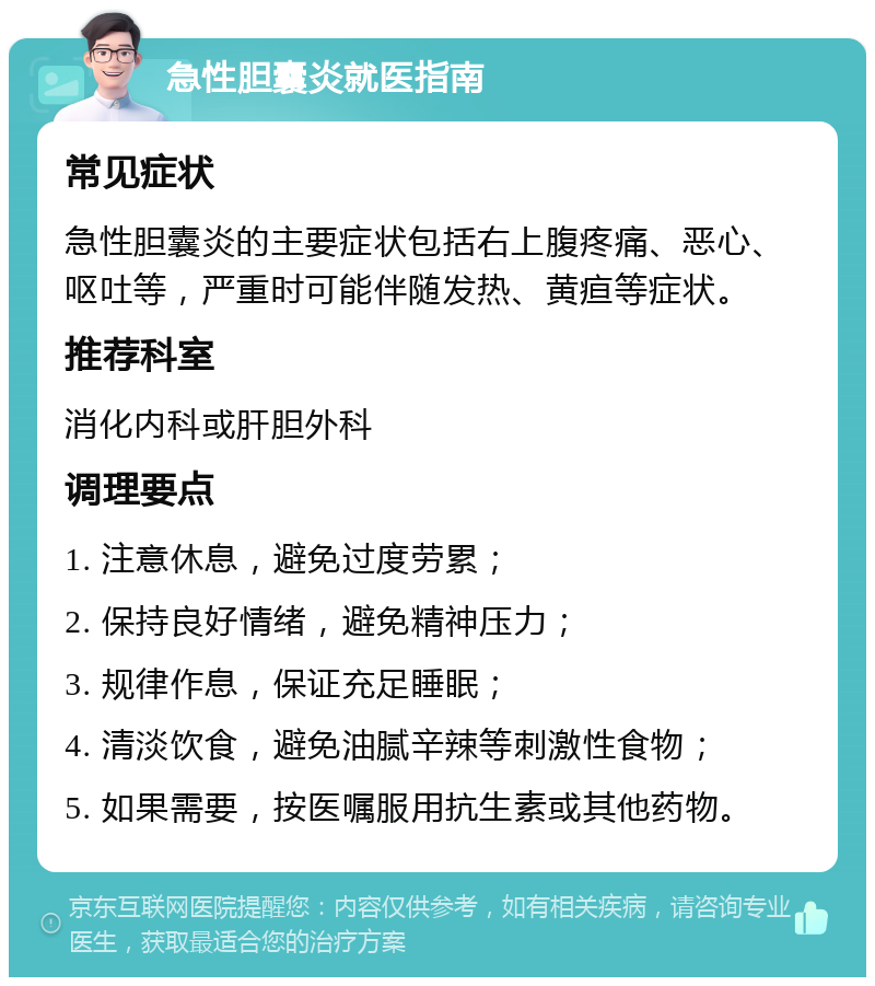 急性胆囊炎就医指南 常见症状 急性胆囊炎的主要症状包括右上腹疼痛、恶心、呕吐等，严重时可能伴随发热、黄疸等症状。 推荐科室 消化内科或肝胆外科 调理要点 1. 注意休息，避免过度劳累； 2. 保持良好情绪，避免精神压力； 3. 规律作息，保证充足睡眠； 4. 清淡饮食，避免油腻辛辣等刺激性食物； 5. 如果需要，按医嘱服用抗生素或其他药物。