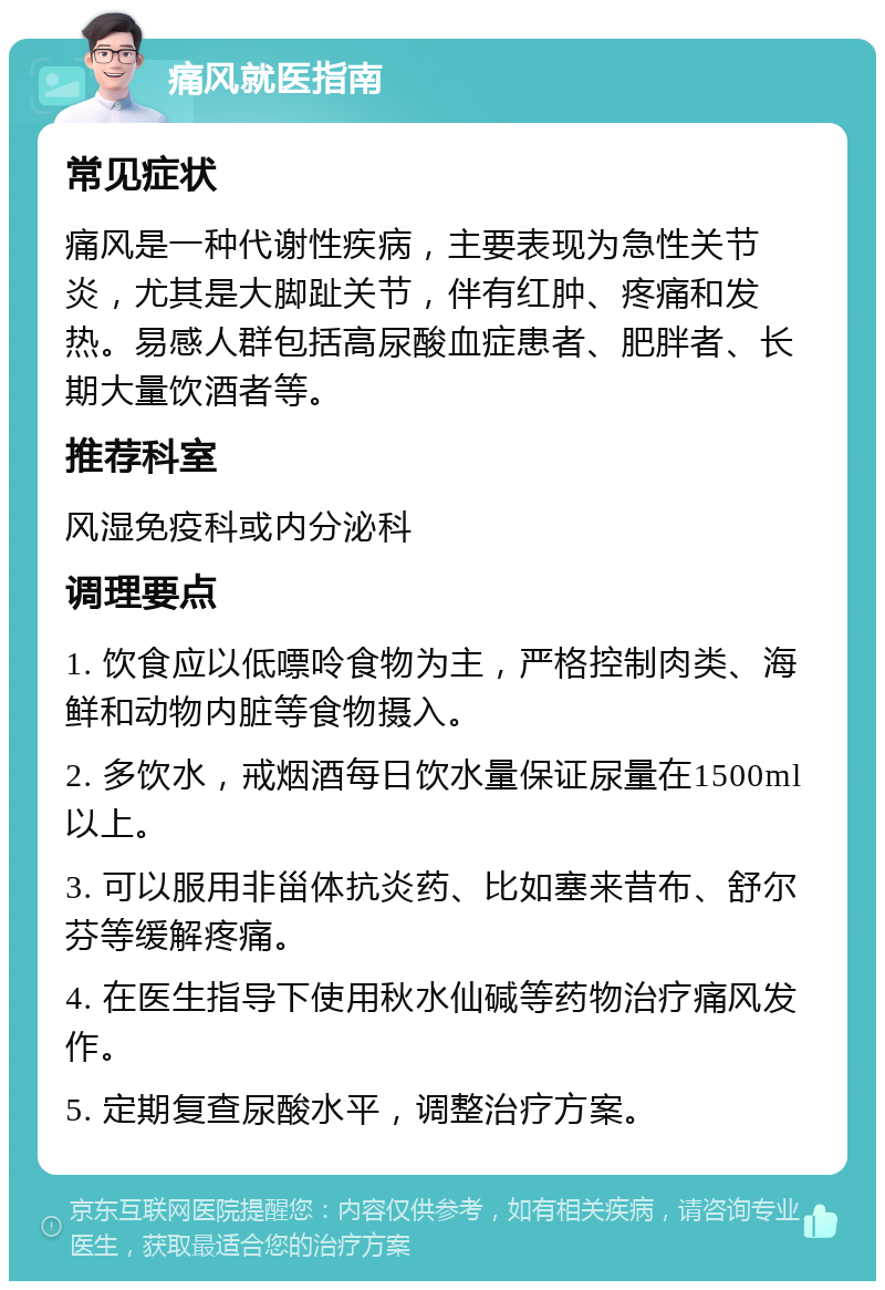 痛风就医指南 常见症状 痛风是一种代谢性疾病，主要表现为急性关节炎，尤其是大脚趾关节，伴有红肿、疼痛和发热。易感人群包括高尿酸血症患者、肥胖者、长期大量饮酒者等。 推荐科室 风湿免疫科或内分泌科 调理要点 1. 饮食应以低嘌呤食物为主，严格控制肉类、海鲜和动物内脏等食物摄入。 2. 多饮水，戒烟酒每日饮水量保证尿量在1500ml以上。 3. 可以服用非甾体抗炎药、比如塞来昔布、舒尔芬等缓解疼痛。 4. 在医生指导下使用秋水仙碱等药物治疗痛风发作。 5. 定期复查尿酸水平，调整治疗方案。